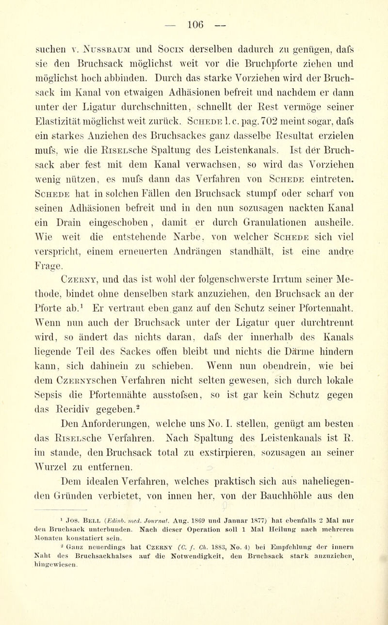 suchen v. jSx'ssbaüm und Socin derselben dadurch zu genügen, dafs sie den Bruchsack möglichst weit vor die Bruchpforte ziehen und möglichst hoch abbinden. Durch das starke Vorziehen wird der Bruch- sack im Kanal von etwaigen Adhäsionen befreit und nachdem er dann unter der Ligatur durchschnitten, schnellt der Rest vermöge seiner Elastizität möglichst weit zurück. Schede 1. c. pag. 702 meint sogar, dafs ein starkes Anziehen des Bruchsackes ganz dasselbe Resultat erzielen mufs. wie die RisELSche Spaltung des Leistenkanals. Ist der Bruch- sack aber fest mit dem Kanal verwachsen, so wird das Vorziehen wenig nützen, es mufs dann das Verfahren von Schede eintreten. Schede hat in solchen Fällen den Bruchsack stumpf oder scharf von seinen Adhäsionen befreit und in den nun sozusagen nackten Kanal ein Drain eingeschoben, damit er durch Granulationen ausheile. AVie weit die entstehende Narbe, von welcher Schede sich viel verspricht, einem erneuerten Andrängen standhält, ist eine andre Frage. CzER^^T, und das ist wohl der folgenschwerste Irrtum seiner Me- thode, bindet ohne denselben stark anzuziehen, den Bruchsack an der Pforte ab.^ Er vertraut eben ganz auf den Schutz seiner Pfortennaht. Wenn nun auch der Bruchsack unter der Ligatur quer durchtrennt wird, so ändert das nichts daran, dafs der innerhalb des Kanals liegende Teil des Sackes offen bleibt und nichts die Därme hindern kann, sich dahinein zu schieben. Wenn nun obendrein, wie bei dem CzEENYSchen Verfahren nicht selten gewesen, sich durch lokale Sepsis die Pfortennähte ausstofsen, so ist gar kein Schutz gegen das Rec-idiv gegeben.- Den Anforderungen, welche uns No. I. stellen, genügt am besten das RisELSche Verfahren. Nach Spaltung des Leistenkanals ist R. im Stande, den Bruchsack total zu exstirpieren, sozusagen an seiner Wurzel zu entfernen. Dem idealen Verfahren, welches praktisch sich aus naheliegen- den Gründen verbietet, von innen her, von der Bauchhöhle aus den ' Jos. Bell (Edinb. med. Journal. Aug. 1869 und Januar 1877) hat ebenfalLs 2 Mal nur den Bruclisack unterbunden. Nach dieser Operation soU 1 Mal Heilung nach mehreren Monaten kon.statiert sein. - Ganz neuerdings hat Czernt (C. f. Ch. 1883, No. 4) hei Empfehlung der innern Kaht des Bruchsacklialses auf die Notwendigkeit, den Brucbsack stark anzuziehen^ hingewiesen.