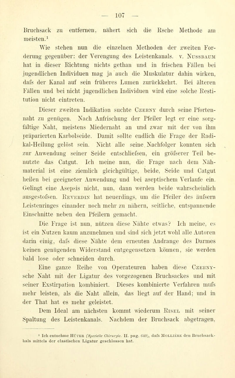 Bruchsack zu entfernen, nähert sich die Esche Methode am meisten!^ NYie stehen nun die einzehien Methoden der zweiten For- derung gegenüber: der Verengung des Leistenkanals, v. Nussbaum hat in dieser Richtung nichts gethau und in frischen Fällen bei jugendlichen Individuen mag ja auch die Muskulatur dahin ^Yirken, dafs der Kanal auf sein früheres Lumen zurückkehrt. Bei älteren Fällen und bei nicht jugendlichen Individuen ^vird eine solche Resti- tution nicht eintreten. Dieser zweiten Indikation suchte Czeexy durch seine Pforten- naht zu genügen. Nach Anfiischung der Pfeiler legt er eine sorg- fältige Xaht, meistens Miedernaht an und zwar mit der von ihm präparierten Karbolseide. Damit sollte endlich die Frage der Radi- kal-Heilung gelöst sein. Nicht alle seine Nachfolger konnten sich zur Anwendung seiner Seide entschliefsen, ein gi'öfserer Teil be- nutzte das Catgut. Ich meine nun, die Frage nach dem Näh- material ist eine ziemhch gleichgültige, beide, Seide und Catgut heilen bei geeigneter Anwendung und bei aseptischem Verlaufe ein. Gelingt eine Asepsis nicht, nun, dann werden beide wahrscheinlich ausgestofsen. Revekdix hat neuerdings, um die Pfeiler des äufsern Leistenringes einander noch mehr zu nähern, seitliche, entspannende Einschnitte neben den Pfeilern gemacht. Die. Frage ist nun, nützen diese Nähte etwas? Ich meine, es ist ein Nutzen kaum anzunehmen und sind sich jetzt wohl alle Autoren darin einig, dafs diese Nähte dem erneuten Andränge des Darmes keinen genügenden Widerstand entgegensetzen können, sie werden bald lose oder schneiden durch. Eine ganze Reihe von Operateuren haben diese Czekny- sche Naht mit der Ligatur des vorgezogenen Bruchsackes und mit seiner Exstirpation kombiniert. Dieses kombinierte Verfahren mufs mehr leisten, als die Naht allein, das liegt auf der Hand; und in der That hat es mehr geleistet. Dem Ideal am nächsten kommt wiederum Risel mit seiner Spaltung des Leistenkanals. Nachdem der Bruchsack abgetragen. 1 Ich entnehme Hüter (Specielle Chirurgie. U. pag^. 640), dafs Mollikre den Bruchsack- hals mittels der elastischen Lisatur seschlossen hat.