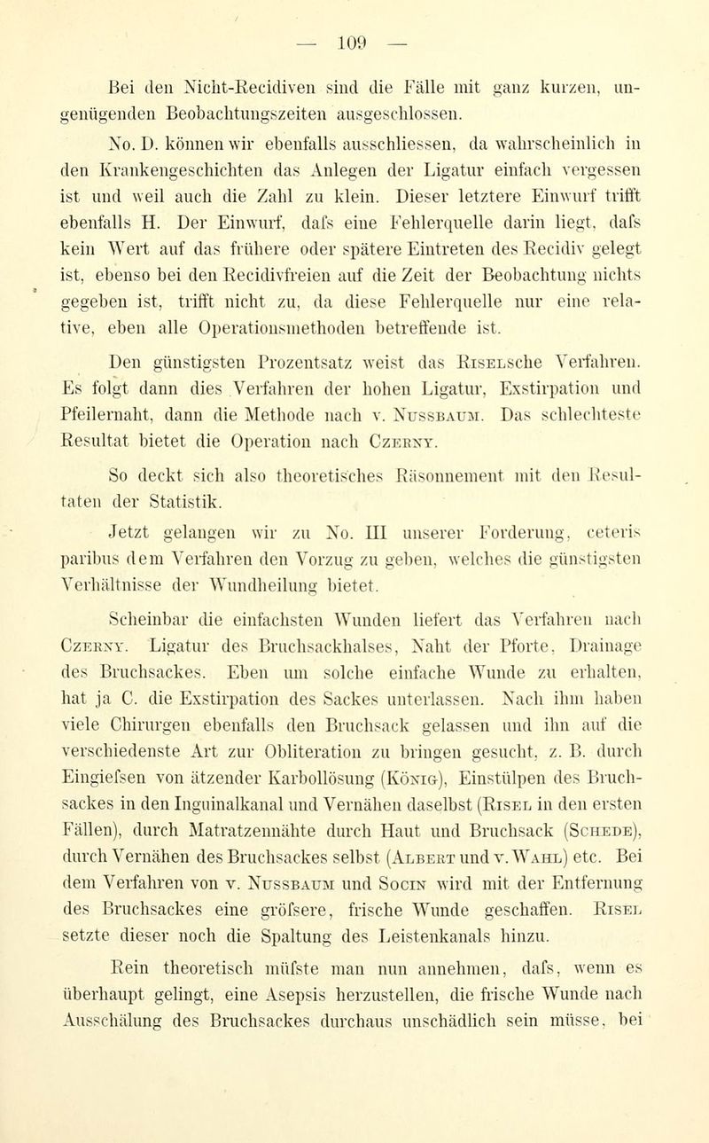 Bei den Nicht-Recidiven sind die Fälle mit ganz kurzen, un- genügenden Beobaclitungszeiten ausgeschlossen. No. D. können wir ebenfalls ausschliessen, da walirscheinlich in den Krankengeschichten das Anlegen der Ligatur einfach vergessen ist und weil auch die Zahl zu klein. Dieser letztere Einwurf trifft ebenfalls H. Der Einwurf, dafs eine Fehlerquelle darin liegt, dafs kein Wert auf das frühere oder spätere Eintreten des Eecidiv gelegt ist, ebenso bei den Recidivfreien auf die Zeit der Beobachtung nichts gegeben ist, trifft nicht zu, da diese Fehlerquelle nur eine rela- tive, eben alle Operationsmethoden betreffende ist. Den günstigsten Prozentsatz weist das RisELSche Veiiahren. Es folgt dann dies Verfahren der hohen Ligatur, Exstirpation und Pfeilernaht, dann die Methode nach v. Nussbaum. Das schlechteste Resultat bietet die Operation nach Czeeny. So deckt sich also theoretisches Räsonnement mit den Resul- taten der Statistik. Jetzt gelangen wir zu Xo. III unserer Forderung, ceteris paribus dem Verfahren den Vorzug zu geben, welches die günstigsten Verhältnisse der Wundheilung bietet. Scheinbar die einfachsten Wunden liefert das Verfahren nach CzEKXY. Ligatur des Brnchsackhalses, Xaht der Pforte. Drainage des Bruchsackes. Eben um solche einfache Wunde zu erhalten, hat ja C. die Exstirpation des Sackes unterlassen. Nach ihm haben viele Chirurgen ebenfalls den Bruchsack gelassen und ihn auf die verschiedenste Art zur Obliteration zu bringen gesucht, z. B. durch Eingiefsen von ätzender Karbollösung (König), Einstülpen des Bruch- sackes in den Inguinalkanal und Vernähen daselbst (Risel in den ersten Fällen), durch Matratzennähte durch Haut und Bruchsack (Schede), durch Vernähen des Bruchsackes selbst (i\.LBEßT und v. Wahl) etc. Bei dem Vei-fahren von v. Nussbaum und Socin wird mit der Entfernung des Bruchsackes eine gröfsere, frische Wunde geschaffen. Risel setzte dieser noch die Spaltung des Leistenkanals hinzu. Rein theoretisch müfste man nun annehmen, dafs, wenn es überhaupt gelingt, eine Asepsis herzustellen, die fiische Wunde nach Ausschälung des Bmchsackes durchaus unschädlich sein müsse, bei