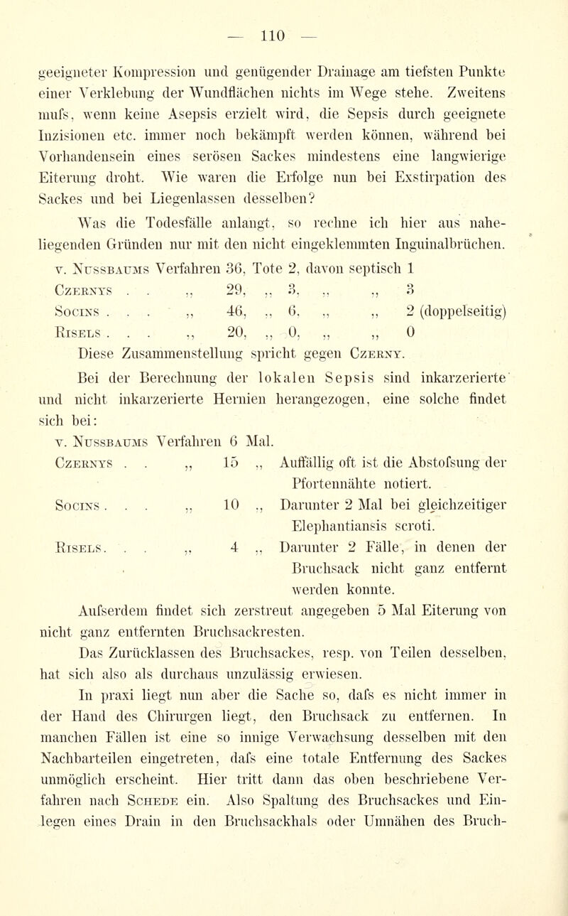 geeigneter Kompression und genügender Drainage am tiefsten Punkte einer Verklebung der Wundflächen nichts im Wege stehe. Zweitens mufs, wenn keine Asepsis erzielt wird, die Sepsis durch geeignete Inzisionen etc. immer noch bekämpft werden können, während bei Vorhandensein eines serösen Sackes mindestens eine langwierige Eiterung droht. Wie waren die Erfolge nun bei Exstirpation des Sackes und bei Liegenlassen desselben? Was die Todesfälle anlangt, so reclnie ich hier aus nahe- liegenden Gründen nur mit den nicht eingeklemmten Inguinalbrüchen. V. NUSSBAUMS Verfahren 36, Tote 2, davon septisch 1 Czp:rxys . . ,, 29, ,, 3, ,, ,, 3 SociNS . . . ,, 46, ., 6. „ ,, 2 (doppelseitig) RiSELS ... ., 20, ,, 0, „ „ 0 Diese Zusammenstellung spricht gegen Czerny. Bei der Berechnung der lokalen Sepsis sind inkarzerierte und nicht inkarzerierte Hernien herangezogen, eine solche findet sich bei: V. NUSSBAUMS Verfahren 6 Mal. CzEENYS . . ,, 15 ,, Auffällig oft ist die Abstofsung der Pfortennähte notiert. SociNS ... ,, 10 ., Darunter 2 Mal bei gleichzeitiger Elephantiansis scroti. EisELS. . . „ 4 ,, Darunter 2 Fälle, in denen der Bruchsack nicht ganz entfernt werden konnte. Aufserdem findet sich zerstreut angegeben 5 Mal Eiterung von nicht ganz entfernten Bruchsackresten. Das Zurücklassen des Bruchsackes, resp. von Teilen desselben, hat sich also als durchaus unzulässig erwiesen. In praxi liegt nun aber die Sache so, dafs es nicht immer in der Hand des Chirurgen liegt, den Bruchsack zu entfernen. In manchen Fällen ist eine so innige Verwachsung desselben mit den Nachbarteilen eingetreten, dafs eine totale Entfernung des Sackes unmöglich erscheint. Hier tritt dann das oben beschriebene Ver- fahren nach Schede ein. Also Spaltung des Bruchsackes und Ein- legen eines Drain in den Bruchsackhals oder Umnähen des Bruch-