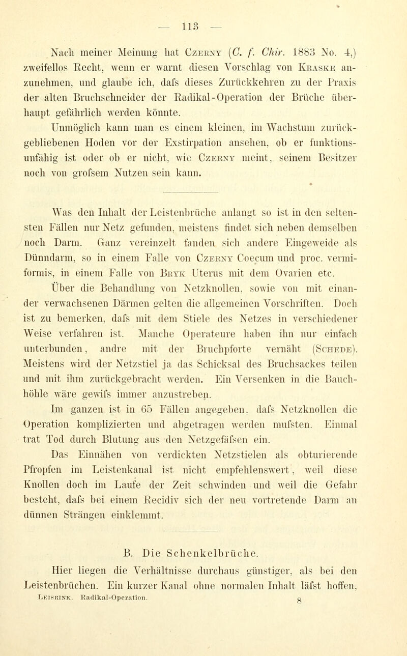 Nach meiner Meinung hat Gzerny [C. f. Chir. 1883 No. 4,) zweifellos Recht, wenn er warnt diesen Vorschlag von Kraske an- zunehmen, und glaube ich, dafs dieses Zurückkehren zu der Praxis der alten Bruchschneider der Radikal-Operation der Brüche über- haupt gefährlich werden könnte. Unmöglich kann man es einem kleinen, im Wachstum zurück- gebliebenen Hoden vor der Exstirpation ansehen, ob er funktions- unfähig ist oder ob er nicht, wie Czeext meint, seinem Besitzer noch von grofsem Nutzen sein kann. Was den Inhalt der Leistenbrüche anlangt so ist in den selten- sten Fällen nur Netz gefunden, meistens findet sich neben demselben noch Darm. Ganz vereinzelt fanden sich andere Eingeweide als Dünndarm, so in einem Falle von Czerxy Coecum und proc. vermi- formis, in einem Falle von Bkyk Uterus mit dem Ovarien etc. Über die Behandlung von Netzknollen, sowie von mit einan- der verwachsenen Därmen gelten die allgemeinen Vorschriften. Doch ist zu bemerken, dafs mit dem Stiele des Netzes in verschiedener Weise verfahren ist. Manche Operateure haben ihn nur einfach unterbunden, andre mit der Bruchpforte vernäht (Schede). Meistens wird der Netz stiel ja das Schicksal des Bruchsackes teilen und mit ihm zurückgebracht werden. Ein Versenken in die Bauch- höhle wäre gewifs immer anzustreben. Im ganzen ist in 65 Fällen angegelien, dafs Netzknollen die Operation komplizierten und abgetragen werden mufsten. Einmal trat Tod durch Blutung aus den Netzgefäfsen ein. Das Einnähen von verdickten Netzstielen als obturierende Pfropfen im Leistenkanal ist nicht empfehlenswert, weil diese Knollen doch im Laufe der Zeit schwinden und weil die Gefahr besteht, dafs bei einem Recidiv sich der neu vortretende Darm an dünnen Strängen einklemmt. B. Die Schenkelbrüche. Hier liegen die Verhältnisse durchaus günstiger, als bei den Leistenbrüchen. Ein kurzer Kanal ohne normalen Inhalt läfst hoffen, Lkisrink. Eadikal-Oporation. o