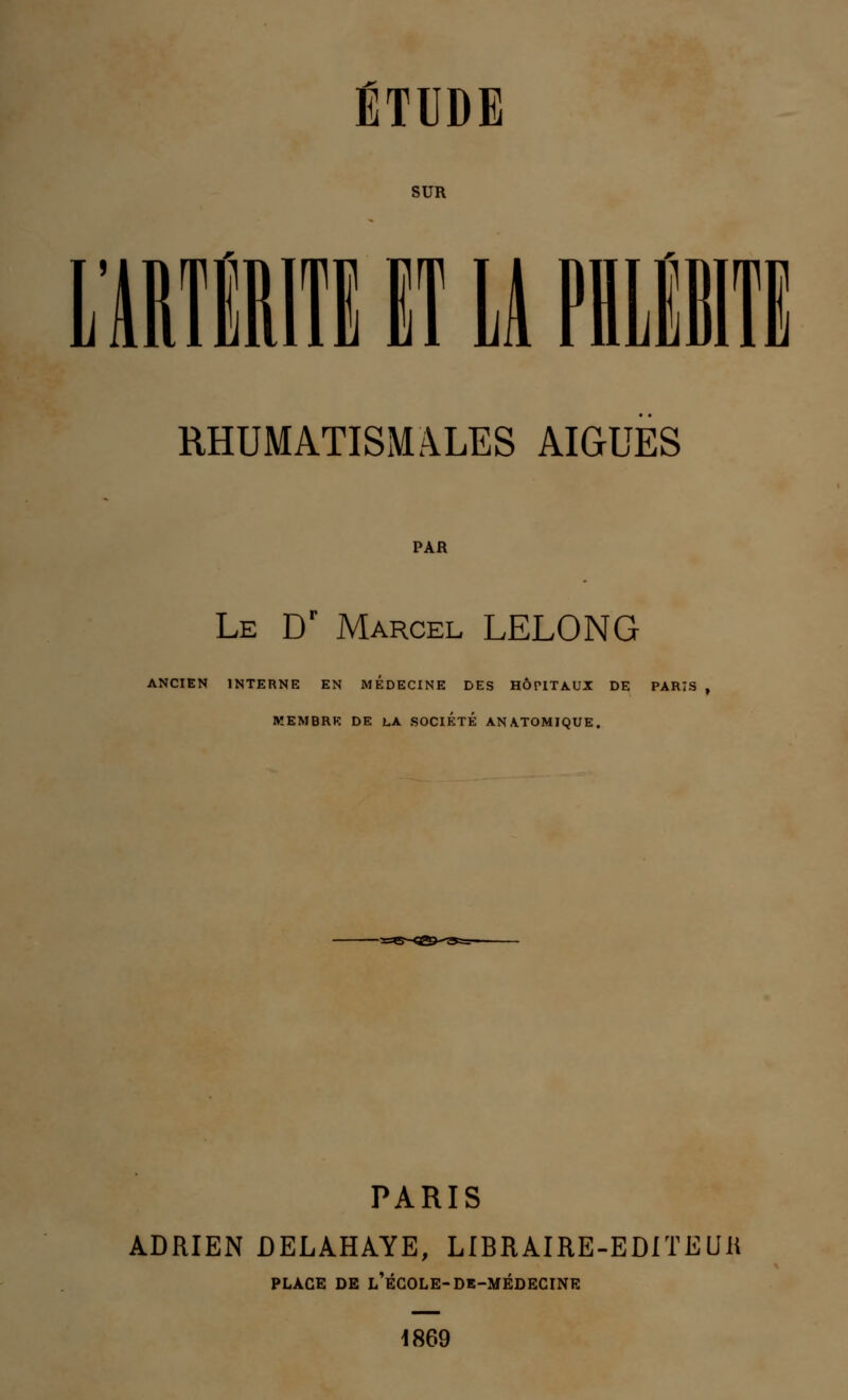 SUR LARTËRITEIT11 PHLEBITE RHUMATISMALES AIGUËS PAR Le Dr Marcel LELONG ANCIEN INTERNE EN MEDECINE DES HÔPITAUX DE PARIS MEMBRE DE LA SOCIETE ANATOMIQUE. PARIS ADRIEN DELAHAYE, LIBRAIRE-EDITEUR PLACE DE l'école-DE-MÉDECINE 1869