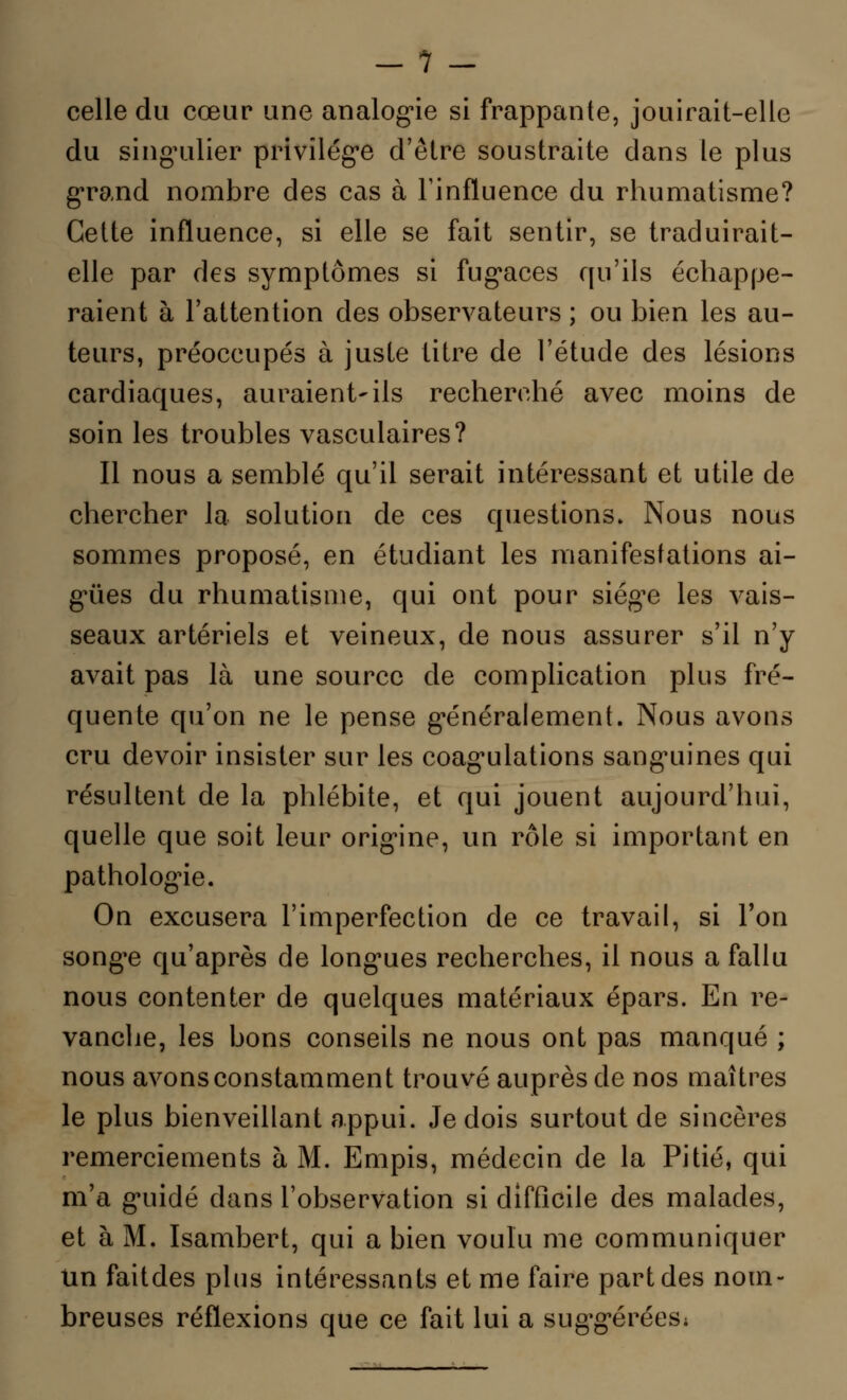 celle du cœur une analogie si frappante, jouirait-elle du singulier privilège d'être soustraite dans le plus grand nombre des cas à Finfïuence du rhumatisme? Cette influence, si elle se fait sentir, se traduirait- elle par des symptômes si fugaces qu'ils échappe- raient à l'attention des observateurs ; ou bien les au- teurs, préoccupés à juste titre de l'étude des lésions cardiaques, auraient-ils recherché avec moins de soin les troubles vasculaires? Il nous a semblé qu'il serait intéressant et utile de chercher la solution de ces questions. Nous nous sommes proposé, en étudiant les manifestations ai- guës du rhumatisme, qui ont pour siège les vais- seaux artériels et veineux, de nous assurer s'il n'y avait pas là une source de complication plus fré- quente qu'on ne le pense généralement. Nous avons cru devoir insister sur les coagulations sanguines qui résultent de la phlébite, et qui jouent aujourd'hui, quelle que soit leur origine, un rôle si important en pathologie. On excusera l'imperfection de ce travail, si l'on songe qu'après de longues recherches, il nous a fallu nous contenter de quelques matériaux épars. En re- vanche, les bons conseils ne nous ont pas manqué ; nous avons constamment trouvé auprès de nos maîtres le plus bienveillant appui. Je dois surtout de sincères remerciements à M. Empis, médecin de la Pitié, qui m'a guidé clans l'observation si difficile des malades, et à M. Isambert, qui a bien voulu me communiquer Un faitdes plus intéressants et me faire part des nom- breuses réflexions que ce fait lui a suggérées;