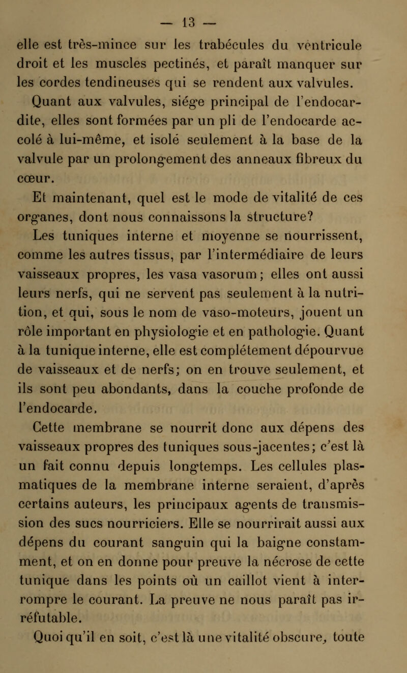 elle est très-mince sur les trabécules du ventricule droit et les muscles pectines, et paraît manquer sur les cordes tendineuses qui se rendent aux valvules. Quant aux valvules, siège principal de l'endocar- dite, elles sont formées par un pli de l'endocarde ac- colé à lui-même, et isolé seulement à la base de la valvule par un prolongement des anneaux fibreux du cœur. Et maintenant, quel est le mode de vitalité de ces organes, dont nous connaissons la structure? Les tuniques interne et moyenne se nourrissent, comme les autres tissus, par l'intermédiaire de leurs vaisseaux propres, les vasa vasorum; elles ont aussi leurs nerfs, qui ne servent pas seulement à la nutri- tion, et qui, sous le nom de vaso-moteurs, jouent un rôle important en physiologie et en pathologie. Quant à la tunique interne, elle est complètement dépourvue de vaisseaux et de nerfs; on en trouve seulement, et ils sont peu abondants, dans la couche profonde de l'endocarde. Cette membrane se nourrit donc aux dépens des vaisseaux propres des tuniques sous-jacentes; c'est là un fait connu depuis longtemps. Les cellules plas- matiques de la membrane interne seraient, d'après certains auteurs, les principaux agents de transmis- sion des sucs nourriciers. Elle se nourrirait aussi aux dépens du courant sanguin qui la baigne constam- ment, et on en donne pour preuve la nécrose de cette tunique dans les points où un caillot vient à inter- rompre le courant. La preuve ne nous paraît pas ir- réfutable. Quoiqu'il en soit, c'est là une vitalité obscure, toute