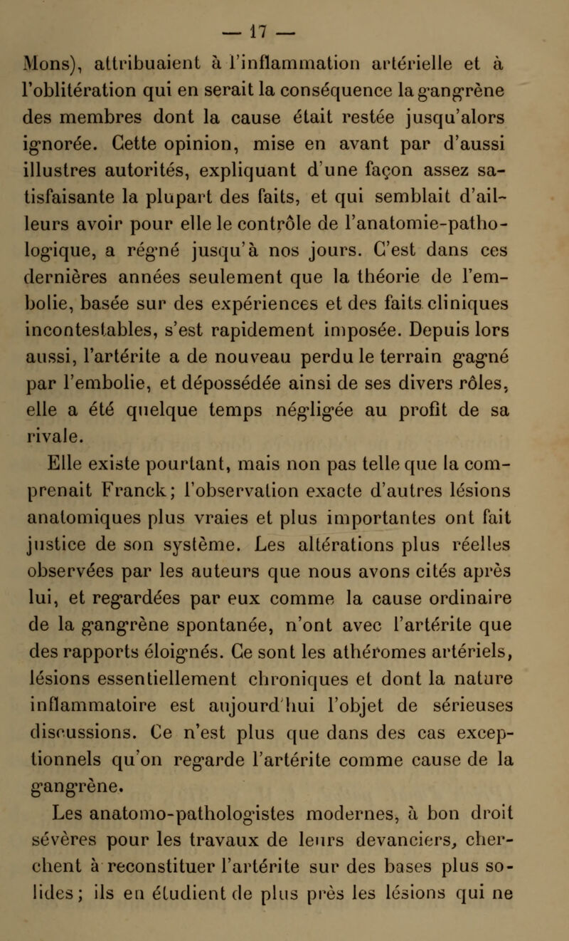 Mons), attribuaient à l'inflammation artérielle et à l'oblitération qui en serait la conséquence la gangrène des membres dont la cause était restée jusqu'alors ignorée. Cette opinion, mise en avant par d'aussi illustres autorités, expliquant d'une façon assez sa- tisfaisante la plupart des faits, et qui semblait d'ail- leurs avoir pour elle le contrôle de l'anatomie-patho- log'ique, a régné jusqu'à nos jours. C'est dans ces dernières années seulement que la théorie de l'em- bolie, basée sur des expériences et des faits cliniques incontestables, s'est rapidement imposée. Depuis lors aussi, l'artérite a de nouveau perdu le terrain gag*né par l'embolie, et dépossédée ainsi de ses divers rôles, elle a été quelque temps nég,lig>ée au profit de sa rivale. Elle existe pourtant, mais non pas telle que la com- prenait Franck; l'observation exacte d'autres lésions anatomiques plus vraies et plus importantes ont fait justice de son système. Les altérations plus réelles observées par les auteurs que nous avons cités après lui, et regardées par eux comme la cause ordinaire de la g'angrène spontanée, n'ont avec l'artérite que des rapports éloig-nés. Ce sont les athéromes artériels, lésions essentiellement chroniques et dont la nature inflammatoire est aujourd'hui l'objet de sérieuses discussions. Ce n'est plus que dans des cas excep- tionnels qu'on regarde l'artérite comme cause de la gangrène. Les anatomo-patholognstes modernes, à bon droit sévères pour les travaux de leurs devanciers, cher- chent à reconstituer l'artérite sur des bases plus so- lides; ils eu étudient de plus près les lésions qui ne