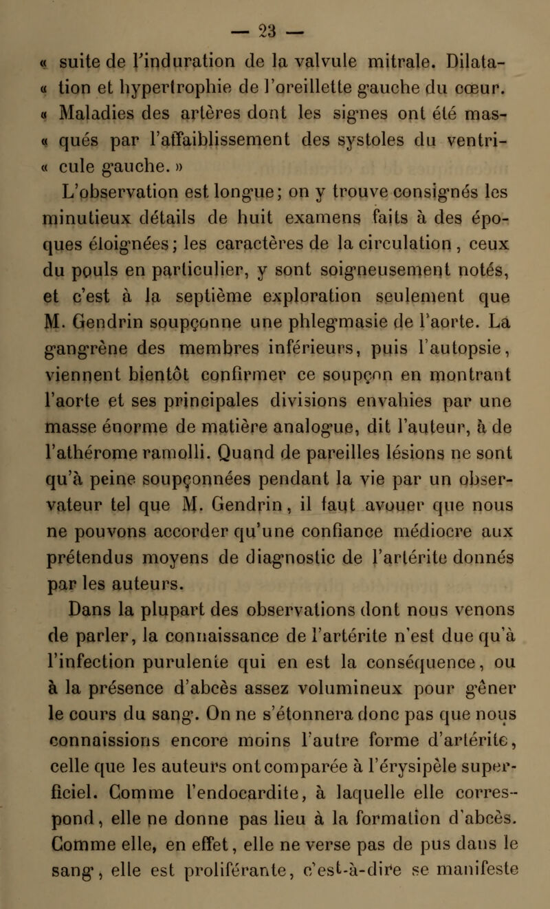 « suite de l'induration de la valvule mitrale. Dilata- « tion et hypertrophie de l'oreillette gauche du cœur. « Maladies des artères dont les signes ont été mas- « qués par l'affaiblissement des systoles du ventri- « cule gauche. » L'observation est longue; on y trouve consignés les minutieux détails de huit examens faits à des épo- ques éloignées; les caractères de la circulation, ceux du pouls en particulier, y sont soigneusement notés, et c'est à la septième exploration seulement que M. Gendrin soupçonne une phlegmasie de l'aorte. La gangrène des membres inférieurs, puis l'autopsie, viennent bientôt confirmer ce soupçon en montrant l'aorte et ses principales divisions envahies par une masse énorme de matière analogue, dit l'auteur, à de l'athérome ramolli. Quand de pareilles lésions ne sont qu'à peine soupçonnées pendant la vie par un obser- vateur tel que M. Gendrin, il tant avouer que nous ne pouvons accorder qu'une confiance médiocre aux prétendus moyens de diagnostic de l'arlérite donnés par les auteurs. Dans la plupart des observations dont nous venons de parler, la connaissance de l'artérite n'est due qu'à l'infection purulente qui en est la conséquence, ou à la présence d'abcès assez volumineux pour gêner le cours du sang. On ne s'étonnera donc pas que nous connaissions encore moins l'autre forme d'artérite, celle que les auteurs ont comparée à l'érysipèle super- ficiel. Gomme l'endocardite, à laquelle elle corres- pond, elle ne donne pas lieu à la formation d'abcès. Gomme elle, en effet, elle ne verse pas de pus dans le sang, elle est proliférante, c'est-à-dire se manifeste