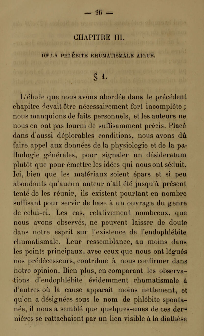 CHAPITRE III. PB LA PHLÉBITE RHUMATISMALE AIGUË. S i- L'étude que nous avons abordée dans Je précédent chapitre devait être nécessairement fort incomplète ; nous manquions de faits personnels, et les auteurs ne nous en ont pas fourni de suffisamment précis. Placé dans d'aussi déplorables conditions, nous avons dû faire appel aux données de la physiologie et de la pa- thologie générales, pour signaler un desideratum plutôt que pour émettre les idées qui nous ont séduit. Ici, bien que les matériaux soient épars et si peu abondants qu'aucun auteur n'ait été jusqu'à présent tenté de les réunir, ils existent pourtant en nombre suffisant pour servir de base à un ouvrage du genre de celui-ci. Les cas, relativement nombreux, que nous avons observés, ne peuvent laisser de doute dans notre esprit sur l'existence de l'endophlébite rhumatismale. Leur ressemblance, au moins dans les poinls principaux, avec ceux que nous ont légués nos prédécesseurs, contribue à. nous confirmer dans notre opinion. Bien plus, en comparant les observa- tions d'endophlébite évidemment rhumatismale à d'autres où la cause apparaît moins nettement, et qu'on a désignées sous le nom de phlébite sponta- née, il nous a semblé que quelques-unes de ces der- nières se rattachaient par un lien visible à la diathèse