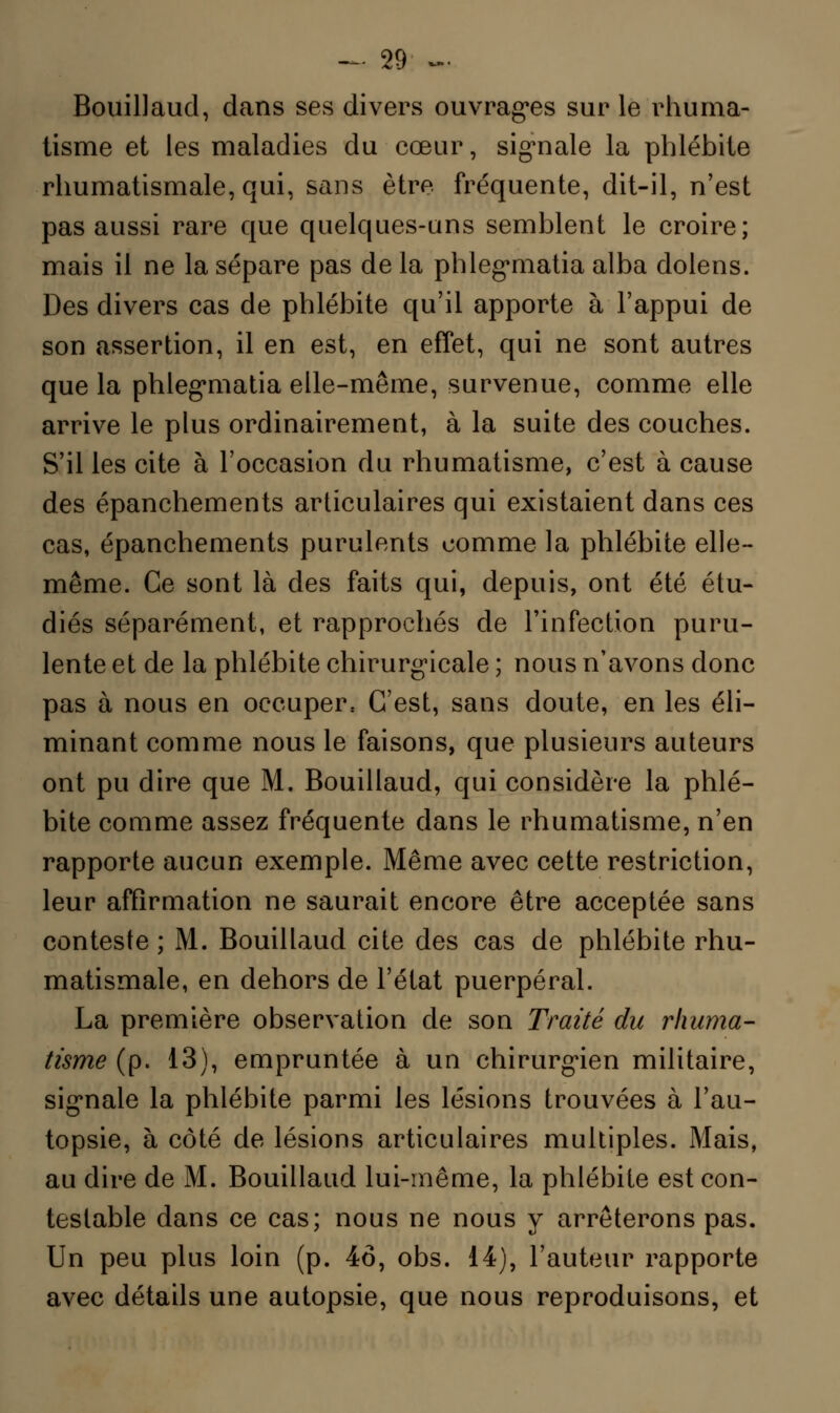 Bouillaud, dans ses divers ouvrages sur le rhuma- tisme et les maladies du cœur, signale la phlébite rhumatismale, qui, sans être fréquente, dit-il, n'est pas aussi rare que quelques-uns semblent le croire; mais il ne la sépare pas de la phlegmatia alba dolens. Des divers cas de phlébite qu'il apporte à l'appui de son assertion, il en est, en effet, qui ne sont autres que la phlegmatia elle-même, survenue, comme elle arrive le plus ordinairement, à la suite des couches. S'il les cite à l'occasion du rhumatisme, c'est à cause des épanchements articulaires qui existaient dans ces cas, épanchements purulents comme la phlébite elle- même. Ce sont là des faits qui, depuis, ont été étu- diés séparément, et rapprochés de l'infection puru- lente et de la phlébite chirurgicale ; nous n'avons donc pas à nous en occuper. C'est, sans doute, en les éli- minant comme nous le faisons, que plusieurs auteurs ont pu dire que M. Bouillaud, qui considère la phlé- bite comme assez fréquente dans le rhumatisme, n'en rapporte aucun exemple. Même avec cette restriction, leur affirmation ne saurait encore être acceptée sans conteste ; M. Bouillaud cite des cas de phlébite rhu- matismale, en dehors de l'état puerpéral. La première observation de son Traité du rhuma- tisme (p. 13), empruntée à un chirurgien militaire, signale la phlébite parmi les lésions trouvées à l'au- topsie, à côté de lésions articulaires multiples. Mais, au dire de M. Bouillaud lui-même, la phlébite est con- testable dans ce cas; nous ne nous y arrêterons pas. Un peu plus loin (p. 46, obs. 14), l'auteur rapporte avec détails une autopsie, que nous reproduisons, et