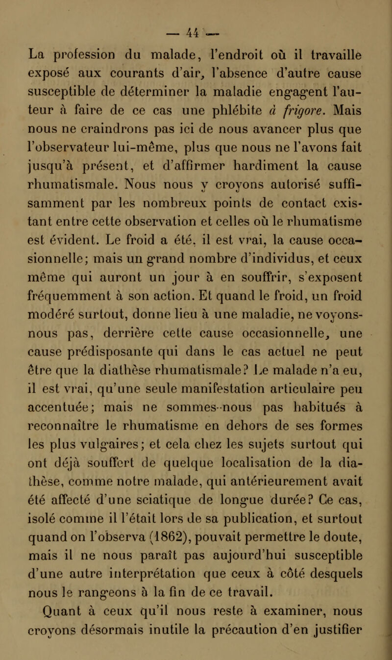 La profession du malade, l'endroit où il travaille exposé aux courants d'air, l'absence d'autre cause susceptible de déterminer la maladie engagent l'au- teur à faire de ce cas une phlébite à frigore. Mais nous ne craindrons pas ici de nous avancer plus que l'observateur lui-même, plus que nous ne l'avons fait jusqu'à présent, et d'affirmer hardiment la cause rhumatismale. Nous nous y croyons autorisé suffi- samment par les nombreux points de contact exis- tant entre cette observation et celles où le rhumatisme est évident. Le froid a été, il est vrai, la cause occa- sionnelle; mais un grand nombre d'individus, et ceux même qui auront un jour à en souffrir, s'exposent fréquemment à son action. Et quand le froid, un froid modéré surtout, donne lieu à une maladie, ne voyons- nous pas, derrière cette cause occasionnelle, une cause prédisposante qui dans le cas actuel ne peut être que la diathèse rhumatismale? Le malade n'a eu, il est vrai, qu'une seule manifestation articulaire peu accentuée; mais ne sommes-nous pas habitués à reconnaître le rhumatisme en dehors de ses formes les plus vulgaires; et cela chez les sujets surtout qui ont déjà souffert de quelque localisation de la dia- thèse, comme notre malade, qui antérieurement avait été affecté d'une sciatique de longue durée? Ce cas, isolé comme il l'était lors de sa publication, et surtout quand on l'observa (1862), pouvait permettre le doute, mais il ne nous paraît pas aujourd'hui susceptible d'une autre interprétation que ceux à côté desquels nous le rangeons à la fin de ce travail. Quant à ceux qu'il nous reste à examiner, nous croyons désormais inutile la précaution d'en justifier