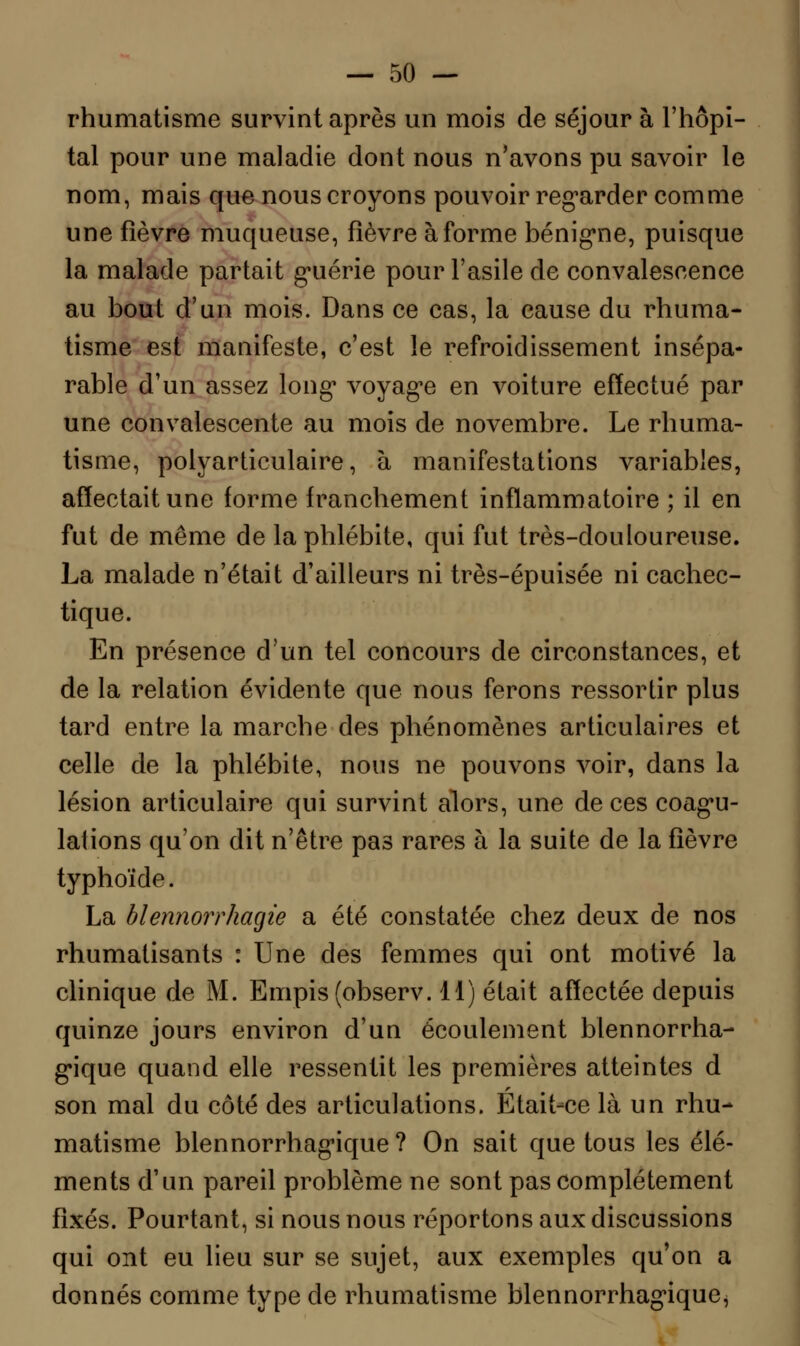 rhumatisme survint après un mois de séjour à l'hôpi- tal pour une maladie dont nous n'avons pu savoir le nom, mais que nous croyons pouvoir regarder comme une fièvre muqueuse, fièvre à forme bénigne, puisque la malade partait guérie pour l'asile de convalescence au bout d'un mois. Dans ce cas, la cause du rhuma- tisme est manifeste, c'est le refroidissement insépa- rable d'un assez long* voyage en voiture effectué par une convalescente au mois de novembre. Le rhuma- tisme, polyarticulaire, à manifestations variables, affectait une forme franchement inflammatoire ; il en fut de même de la phlébite, qui fut très-douloureuse. La malade n'était d'ailleurs ni très-épuisée ni cachec- tique. En présence d'un tel concours de circonstances, et de la relation évidente que nous ferons ressortir plus tard entre la marche des phénomènes articulaires et celle de la phlébite, nous ne pouvons voir, dans la lésion articulaire qui survint alors, une de ces coagu- lations qu'on dit n'être pas rares à la suite de la fièvre typhoïde. La blennorrhacjie a été constatée chez deux de nos rhumatisants : Une des femmes qui ont motivé la clinique de M. Empis(observ. 11) était affectée depuis quinze jours environ d'un écoulement blennorrha- gique quand elle ressentit les premières atteintes d son mal du côté des articulations. Était-ce là un rhu- matisme blennorrhagique ? On sait que tous les élé- ments d'un pareil problème ne sont pas complètement fixés. Pourtant, si nous nous réportons aux discussions qui ont eu lieu sur se sujet, aux exemples qu'on a donnés comme type de rhumatisme blennorrhagique^