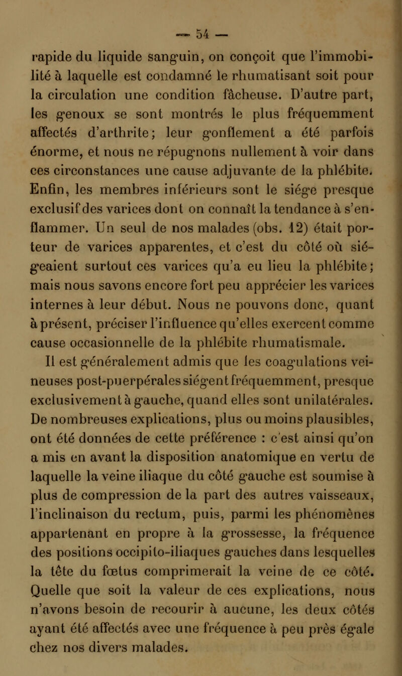 rapide du liquide sanguin, on conçoit que l'immobi- lité à laquelle est condamné le rhumatisant soit pour la circulation une condition fâcheuse. D'autre part, les genoux se sont montrés le plus fréquemment affectés d'arthrite; leur gonflement a été parfois énorme, et nous ne répugnons nullement à voir dans ces circonstances une cause adjuvante de la phlébite. Enfin, les membres inférieurs sont le siège presque exclusif des varices dont on connaît la tendance à s'en- flammer. Un seul de nos malades (obs. 12) était por- teur de varices apparentes, et c'est du côté où sié- geaient surtout ces varices qu'a eu lieu la phlébite; mais nous savons encore fort peu apprécier les varices internes à leur début. Nous ne pouvons donc, quant à présent, préciser l'influence qu'elles exercent comme cause occasionnelle de la phlébite rhumatismale. Il est généralement admis que les coagulations vei- neuses post-puerpérales siègent fréquemment, presque exclusivement à gauche, quand elles sont unilatérales. De nombreuses explications, plus ou moins plausibles, ont été données de cette préférence : c'est ainsi qu'on a mis en avant la disposition anatomique en vertu de laquelle la veine iliaque du côté gauche est soumise à plus de compression de la part des autres vaisseaux, l'inclinaison du rectum, puis, parmi les phénomènes appartenant en propre à la grossesse, la fréquence des positions occipito-iliaques gauches dans lesquelles la tête du fœtus comprimerait la veine de ce côté. Quelle que soit la valeur de ces explications, nous n'avons besoin de recourir à aucune, les deux côtés ayant été affectés avec une fréquence à peu près égale chez nos divers malades.