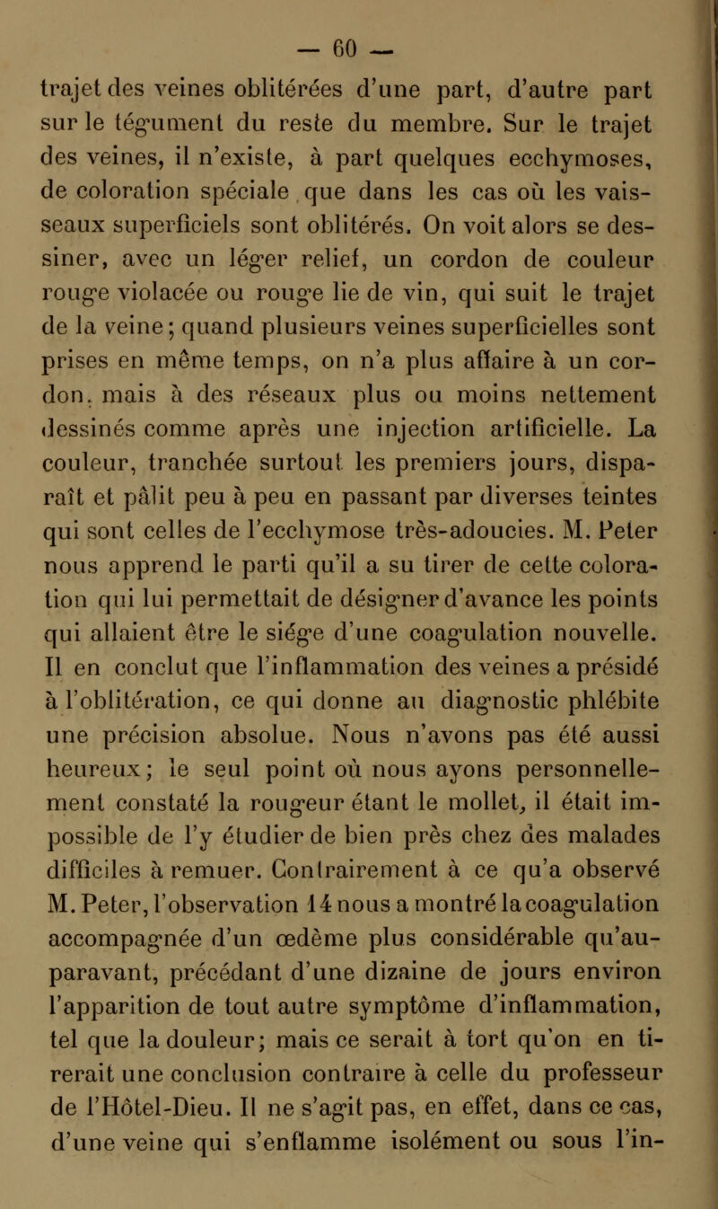 trajet des veines oblitérées d'une part, d'autre part sur le tégument du reste du membre. Sur le trajet des veines, il n'existe, à part quelques ecchymoses, de coloration spéciale que dans les cas où les vais- seaux superficiels sont oblitérés, On voit alors se des- siner, avec un léguer relief, un cordon de couleur rouge violacée ou rouge lie de vin, qui suit le trajet de la veine; quand plusieurs veines superficielles sont prises en même temps, on n'a plus affaire à un cor- don, mais à des réseaux plus ou moins nettement dessinés comme après une injection artificielle. La couleur, tranchée surtout les premiers jours, dispa- raît et pâlit peu à peu en passant par diverses teintes qui sont celles de l'ecchymose très-adoucies. M. Peter nous apprend le parti qu'il a su tirer de cette colora- tion qui lui permettait de désigner d'avance les points qui allaient être le siège d'une coagulation nouvelle. Il en conclut que l'inflammation des veines a présidé à l'oblitération, ce qui donne au diagnostic phlébite une précision absolue. Nous n'avons pas été aussi heureux; le seul point où nous ayons personnelle- ment constaté la rougeur étant le mollet, il était im- possible de l'y étudier de bien près chez des malades difficiles à remuer. Gonlrairement à ce qu'a observé M. Peter, l'observation 14 nous a montré lacoagulation accompagnée d'un œdème plus considérable qu'au- paravant, précédant d'une dizaine de jours environ l'apparition de tout autre symptôme d'inflammation, tel que la douleur; mais ce serait à tort qu'on en ti- rerait une conclusion contraire à celle du professeur de l'Hôtel-Dieu. Il ne s'agit pas, en effet, dans ce cas, d'une veine qui s'enflamme isolément ou sous l'in-