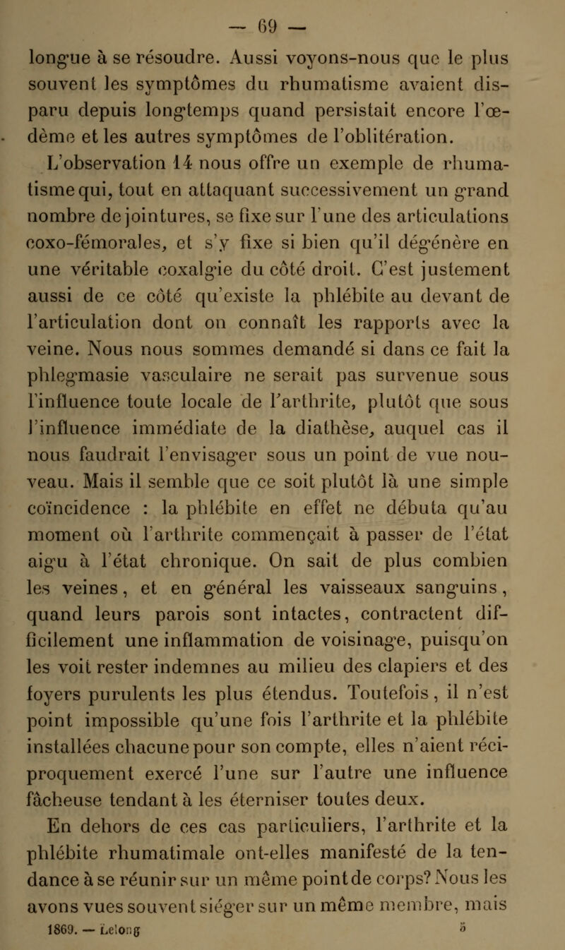 — 09 — longue à se résoudre. Aussi voyons-nous que le plus souvent les symptômes du rhumatisme avaient dis- paru depuis longtemps quand persistait encore l'œ- dème et les autres symptômes de l'oblitération. L'observation 14 nous offre un exemple de rhuma- tisme qui, tout en attaquant successivement un grand nombre de jointures, se fixe sur Tune des articulations coxo-fémorales, et s'y fixe si bien qu'il dégénère en une véritable coxalgie du côté droit. C'est justement aussi de ce côté qu'existe la phlébite au devant de l'articulation dont on connaît les rapports avec la veine. Nous nous sommes demandé si dans ce fait la phlegmasie vasculaire ne serait pas survenue sous l'influence toute locale de l'arthrite, plutôt que sous l'influence immédiate de la diathèse, auquel cas il nous faudrait l'envisager sous un point de vue nou- veau. Mais il semble que ce soit plutôt là une simple coïncidence : la phlébite en effet ne débuta qu'au moment où l'arthrite commençait à passer de l'état aigu à l'état chronique. On sait de plus combien les veines, et en général les vaisseaux sanguins, quand leurs parois sont intactes, contractent dif- ficilement une inflammation de voisinage, puisqu'on les voit rester indemnes au milieu des clapiers et des foyers purulents les plus étendus. Toutefois, il n'est point impossible qu'une fois l'arthrite et la phlébite installées chacune pour son compte, elles n'aient réci- proquement exercé l'une sur l'autre une influence fâcheuse tendant à les éterniser toutes deux. En dehors de ces cas particuliers, l'arthrite et la phlébite rhumatimale ont-elles manifesté de la ten- dance à se réunir sur un même point de corps? Nous les avons vues souvent siéger sur un même membre, mais 1869. — Lelong ;1