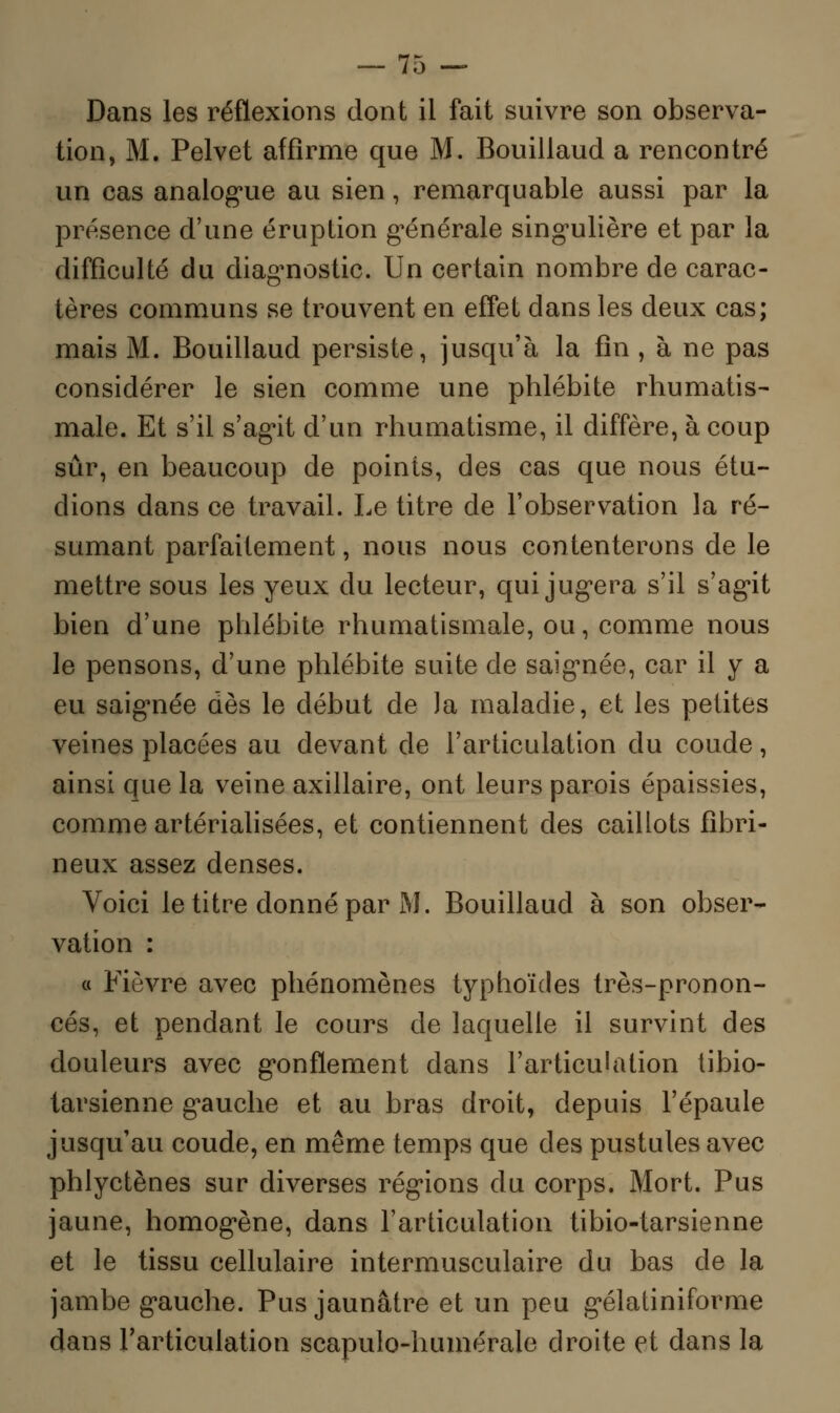 Dans les réflexions dont il fait suivre son observa- tion, M. Pelvet affirme que M. Bouillaud a rencontré un cas analogue au sien, remarquable aussi par la présence d'une éruption générale singulière et par la difficulté du diagnostic. Un certain nombre de carac- tères communs se trouvent en effet dans les deux cas; mais M. Bouillaud persiste, jusqu'à la fin , à ne pas considérer le sien comme une phlébite rhumatis- male. Et s'il s'agit d'un rhumatisme, il diffère, à coup sûr, en beaucoup de points, des cas que nous étu- dions dans ce travail. Le titre de l'observation la ré- sumant parfaitement, nous nous contenterons de le mettre sous les yeux du lecteur, qui jugera s'il s'agit bien d'une phlébite rhumatismale, ou, comme nous le pensons, d'une phlébite suite de saignée, car il y a eu saignée dès le début de la maladie, et les petites veines placées au devant de l'articulation du coude, ainsi que la veine axillaire, ont leurs parois épaissies, comme artérialisées, et contiennent des caillots fibri- neux assez denses. Voici le titre donné par M. Bouillaud à son obser- vation : « Fièvre avec phénomènes typhoïdes très-pronon- cés, et pendant le cours de laquelle il survint des douleurs avec gonflement dans l'articulation tibio- tarsienne gauche et au bras droit, depuis l'épaule jusqu'au coude, en même temps que des pustules avec phlyctènes sur diverses régions du corps. Mort. Pus jaune, homogène, dans l'articulation tibio-tarsienne et le tissu cellulaire intermusculaire du bas de la jambe gauche. Pus jaunâtre et un peu gélatiniforme dans l'articulation scapulo-humérale droite et dans la