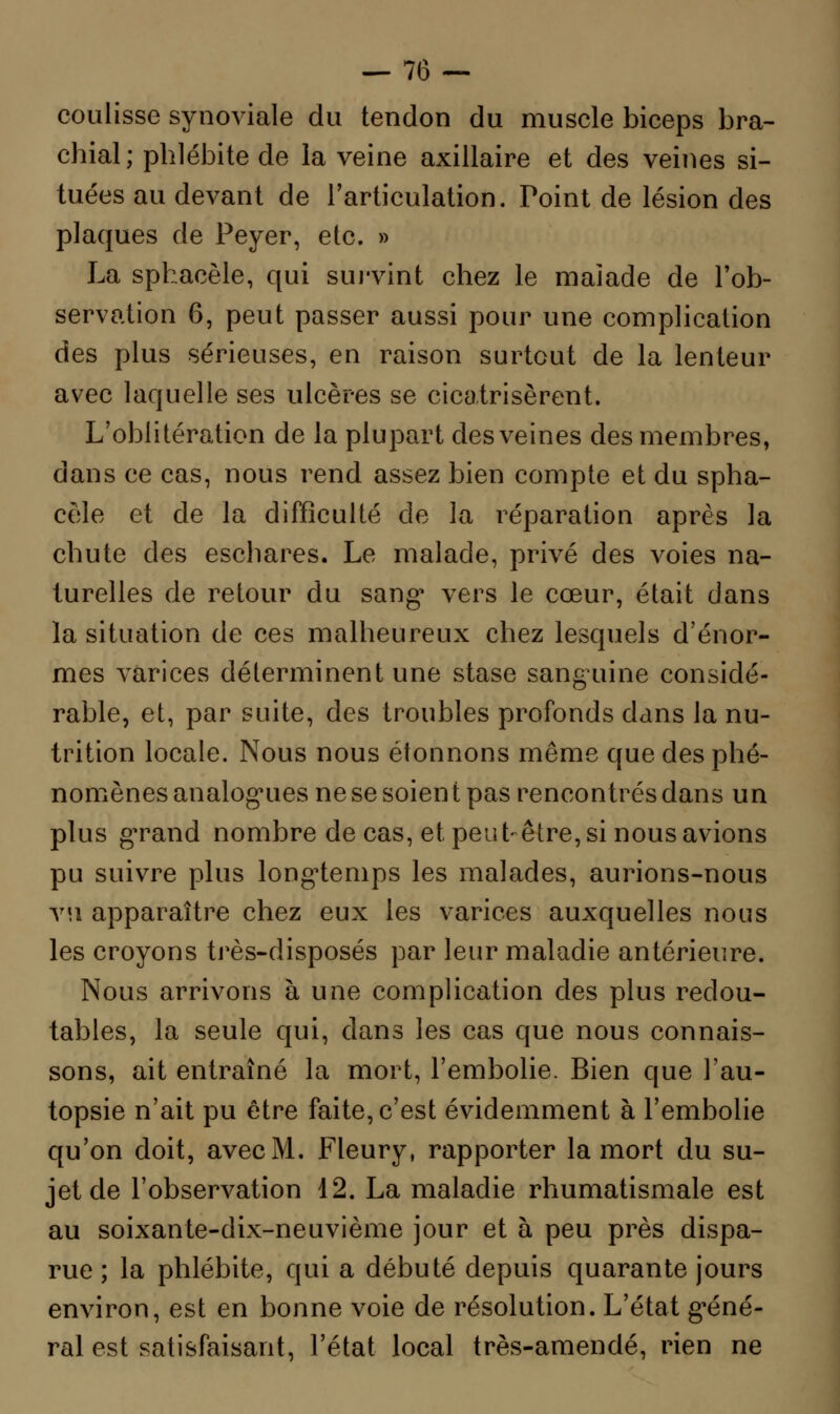 coulisse synoviale du tendon du muscle biceps bra- chial; phlébite de la veine axillaire et des veines si- tuées au devant de l'articulation. Point de lésion des plaques de Peyer, etc. » La sphacèle, qui survint chez le malade de l'ob- servation 6, peut passer aussi pour une complication des plus sérieuses, en raison surtout de la lenteur avec laquelle ses ulcères se cicatrisèrent. L'oblitération de la plupart des veines des membres, dans ce cas, nous rend assez bien compte et du spha- cèle et de la difficulté de la réparation après la chute des eschares. Le malade, privé des voies na- turelles de retour du sang* vers le cœur, était dans la situation de ces malheureux chez lesquels d'énor- mes varices déterminent une stase sanguine considé- rable, et, par suite, des troubles profonds dans la nu- trition locale. Nous nous étonnons même que des phé- nomènes analogues ne se soien t pas rencontrés dans un plus grand nombre de cas, et peut-être, si nous avions pu suivre plus longtemps les malades, aurions-nous vu apparaître chez eux les varices auxquelles nous les croyons très-disposés par leur maladie antérieure. Nous arrivons à une complication des plus redou- tables, la seule qui, dans les cas que nous connais- sons, ait entraîné la mort, l'embolie. Bien que l'au- topsie n'ait pu être faite, c'est évidemment à l'embolie qu'on doit, avec M. Fleury, rapporter la mort du su- jet de l'observation 12. La maladie rhumatismale est au soixante-dix-neuvième jour et à peu près dispa- rue ; la phlébite, qui a débuté depuis quarante jours environ, est en bonne voie de résolution. L'état géné- ral est satisfaisant, l'état local très-amende, rien ne