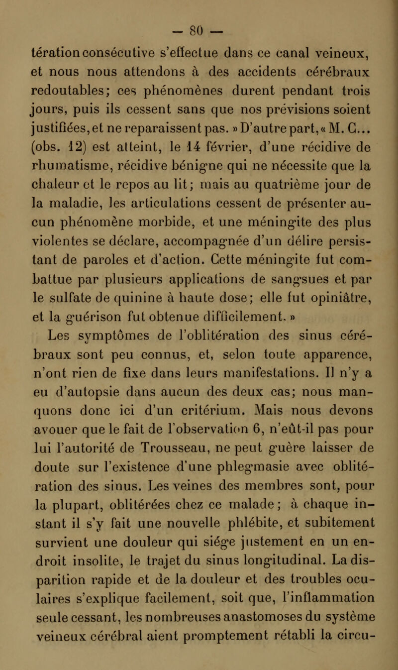 térationconsécutive s'effectue dans ce canal veineux, et nous nous attendons à des accidents cérébraux redoutables; ces phénomènes durent pendant trois jours, puis ils cessent sans que nos prévisions soient justifîées, et ne reparaissent pas. » D'autre part, « M. G... (obs. 12) est atteint, le 14 février, d'une récidive de rhumatisme, récidive bénigne qui ne nécessite que la chaleur et le repos au lit; mais au quatrième jour de la maladie, les articulations cessent de présenter au- cun phénomène morbide, et une méningite des plus violentes se déclare, accompagnée d'un délire persis- tant de paroles et d'action. Cette méningite fut com- battue par plusieurs applications de sangsues et par le sulfate de quinine à haute dose; elle fut opiniâtre, et la guérison fut obtenue difficilement. » Les symptômes de l'oblitération des sinus céré- braux sont peu connus, et, selon toute apparence, n'ont rien de fixe dans leurs manifestations. Il n'y a eu d'autopsie dans aucun des deux cas; nous man- quons donc ici d'un critérium. Mais nous devons avouer que le fait de l'observation 6, n'eût-il pas pour lui l'autorité de Trousseau, ne peut guère laisser de doute sur l'existence d'une phleg^masie avec oblité- ration des sinus. Les veines des membres sont, pour la plupart, oblitérées chez ce malade ; à chaque in- stant il s'y fait une nouvelle phlébite, et subitement survient une douleur qui siège justement en un en- droit insolite, le trajet du sinus longitudinal. La dis- parition rapide et de la douleur et des troubles ocu- laires s'explique facilement, soit que, l'inflammation seule cessant, les nombreuses anastomoses du système veineux cérébral aient promptement rétabli la circu-