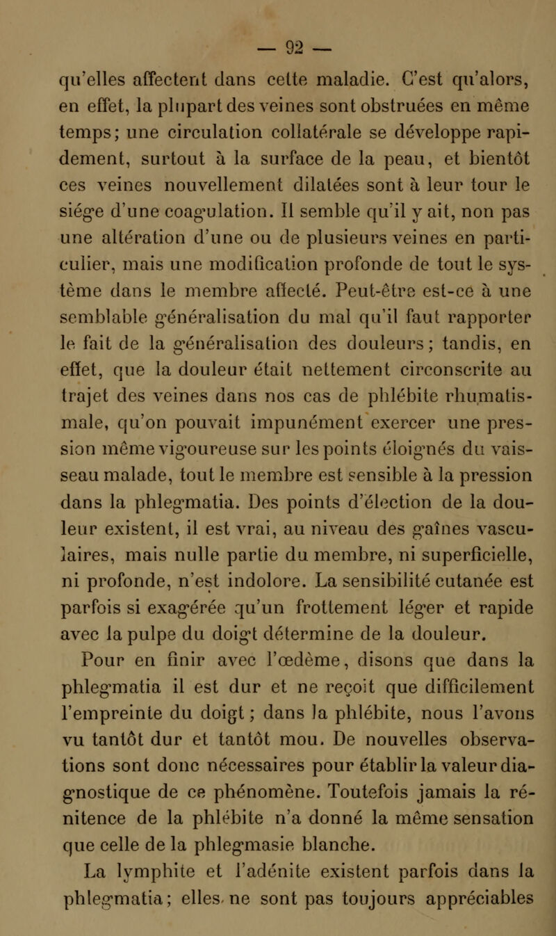 qu'elles affectent dans cette maladie. C'est qu'alors, en effet, la plupart des veines sont obstruées en même temps; une circulation collatérale se développe rapi- dement, surtout à la surface de la peau, et bientôt ces veines nouvellement dilatées sont à leur tour le siège d'une coagulation. Il semble qu'il y ait, non pas une altération d'une ou de plusieurs veines en parti- culier, mais une modification profonde de tout le sys- tème dans le membre affecté. Peut-être est-ce à une semblable généralisation du mal qu'il faut rapporter le fait de la généralisation des douleurs ; tandis, en effet, que la douleur était nettement circonscrite au trajet des veines dans nos cas de phlébite rhumatis- male, qu'on pouvait impunément exercer une pres- sion même vigoureuse sur les points éloignés du vais- seau malade, tout le membre est sensible à la pression dans la phlegmatia. Des points d'élection de la dou- leur existent, il est vrai, au niveau des graines vascu- laires, mais nulle partie du membre, ni superficielle, ni profonde, n'est indolore. La sensibilité cutanée est parfois si exagérée qu'un frottement léger et rapide avec la pulpe du doigt détermine de la douleur. Pour en finir avec l'œdème, disons que dans la phlegmatia il est dur et ne reçoit que difficilement l'empreinte du doigt ; dans la phlébite, nous l'avons vu tantôt dur et tantôt mou. De nouvelles observa- tions sont donc nécessaires pour établir la valeur dia- gnostique de ce phénomène. Toutefois jamais la ré- nitence de la phlébite n'a donné la même sensation que celle de la phlegmasie blanche. La lymphite et l'adénite existent parfois dans la phlegmatia; elles-ne sont pas toujours appréciables