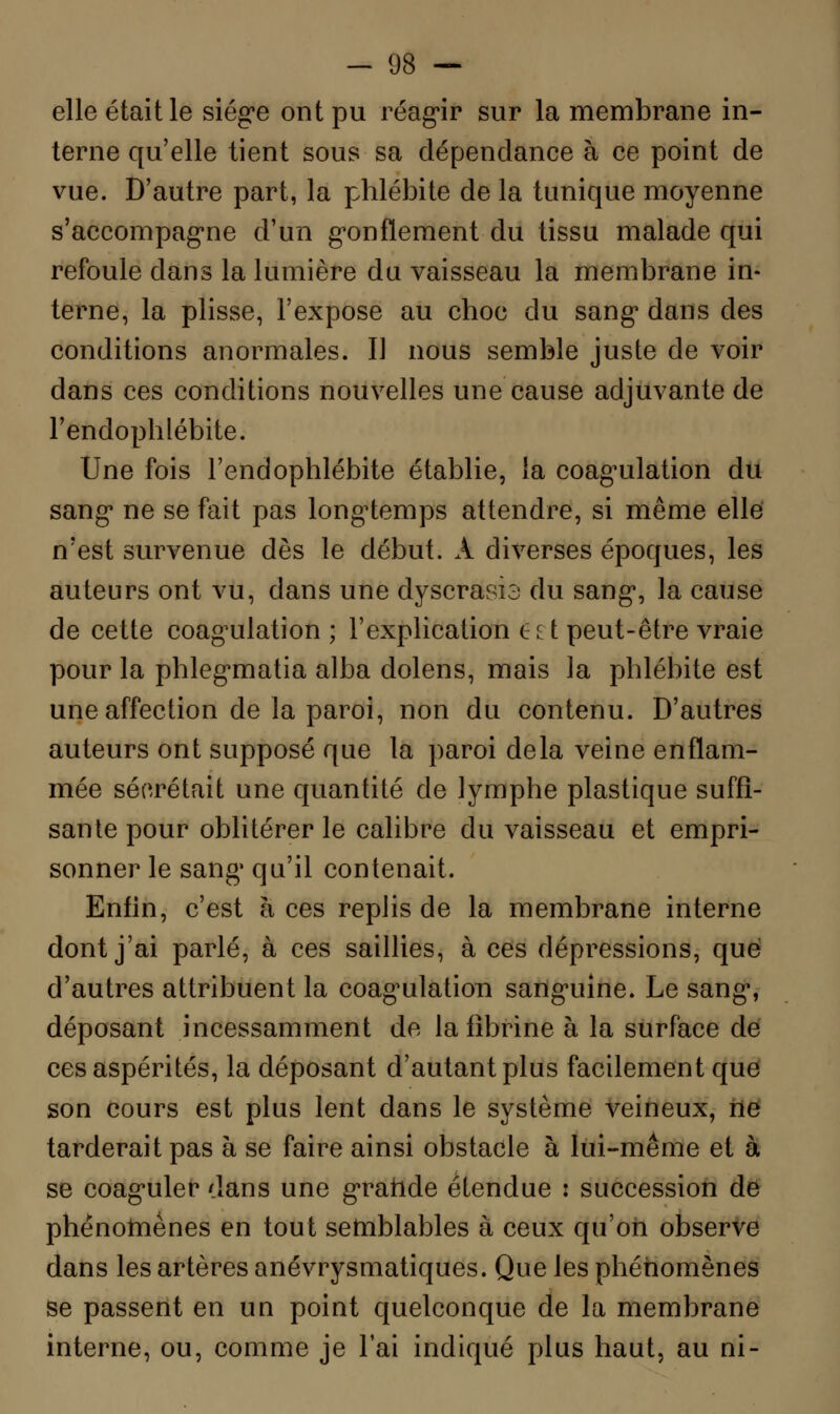 elle était le siég»e ont pu réagir sur la membrane in- terne qu'elle tient sous sa dépendance à ce point de vue. D'autre part, la phlébite de la tunique moyenne s'accompagne d'un gonflement du tissu malade qui refoule dans la lumière du vaisseau la membrane in- terne, la plisse, l'expose au choc du sang* dans des conditions anormales. Il nous semble juste de voir dans ces conditions nouvelles une cause adjuvante de l'endophlébite. Une fois l'endophlébite établie, la coagulation du sang* ne se fait pas longtemps attendre, si même elle n'est survenue dès le début. A diverses époques, les auteurs ont vu, dans une dyscrasia du sang, la cause de cette coagulation ; l'explication ê£t peut-être vraie pour la phlegmatia alba dolens, mais la phlébite est une affection de la paroi, non du contenu. D'autres auteurs ont supposé que la paroi delà veine enflam- mée sécrétait une quantité de lymphe plastique suffi- sante pour oblitérer le calibre du vaisseau et empri- sonner le sang qu'il contenait. Enfin, c'est à ces replis de la membrane interne dont j'ai parlé, à ces saillies, à ces dépressions, que d'autres attribuent la coagulation sanguine. Le sang, déposant incessamment de la fibrine à la surface dé ces aspérités, la déposant d'autant plus facilement que son cours est plus lent dans le système veineux, ne tarderait pas à se faire ainsi obstacle à lui-même et à se coaguler dans une gratide étendue : succession de phénomènes en tout semblables à ceux qu'on observe dans les artères anévrysmatiques. Que les phénomènes se passent en un point quelconque de la membrane interne, ou, comme je l'ai incliqué plus haut, au ni-