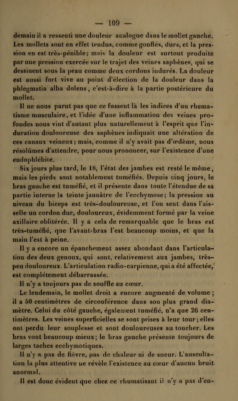 demain il a ressenti une douleur analogue dans le mollet gauche. Les mollets sont en effet tendus, comme gonflés, durs, et la pres- sion en est très-pénible; mais la douleur est surtout produite par une pression exercée sur le trajet des veines saphènes, qui se dessinent sous la peau comme deux cordons indurés. La douleur est aussi fort vive au point d'élection de la douleur dans la phlegmatia alba dolens , c'est-à-dire à la parlie postérieure du mollet. Il ne nous parut pas que ce fussent là les indices d'un rhuma- tisme musculaire, et l'idée d'une inflammation des veines pro- fondes nous vint d'autant plus naturellement à l'esprit que l'in- duration douloureuse des saphènes indiquait une altération de ces canaux veineux; mais, comme il n'y avait pas d'oedème, nous résolûmes d'attendre, pour nous prononcer, sur l'existence d'une endophlébile. Six jours plus tard, le 18^ l'état des jambes est resté le même, mais les pieds sont notablement tuméfiés. Depuis cinq jours, le bras gauche est tuméfié, et il présente dans toute l'étendue de sa partie interne la teinte jaunâtre de l'ecchymose; la pression au niveau du biceps est très-douloureuse, et l'on sent dans l'ais- selle un cordon dur, douloureux, évidemment formé par la veine axillaire oblitérée. Il y a cela de remarquable que le bras est très-tuméfié, que l'avant-bras l'est beaucoup moins, et que la main l'est à peine. Il y a encore un épanchement assez abondant dans l'articula- tion des deux genoux, qui sont, relativement aux jambes, très- peu douloureux. L'articulation radio-carpienne, qui a été affectée, est complètement débarrassée. Il n'y a toujours pas de souffle au cœur. Le lendemain, le mollet droit a encore augmenté de volume ; il a 50 centimètres de circonférence dans son plus grand dia- mètre. Celui du côté gauche, également tuméfié, n'a que 26 cen- timètres. Les veines superficielles se sont prises à leur tour; elles ont perdu leur souplesse et sont douloureuses au toucher. Les bras vont beaucoup mieux; le bras gauche présente toujours de larges taches ecchymotiques. H n'y a pas de fièvre, pas de chaleur ni de sueur. L'ausculta- tion la plus attentive ne révèle l'existence au cœur d'aucun bruit anormal. 11 est donc évident que chez ce rhumatisant il n'y a pas d'en-
