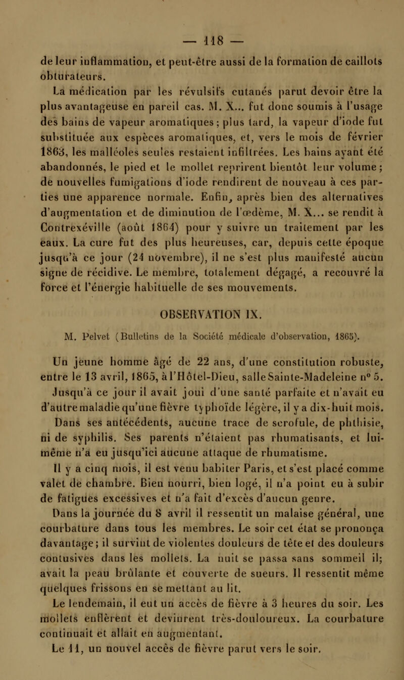 de leur inflammation, et peut-être aussi de la formation de caillots obturateurs. La médication par les révulsifs cutanés parut devoir être la plus avantageuse en pareil cas. M. X... fut donc soumis à L'usage des bains de vapeur aromatiques; plus tard, la vapeur d'iode fut substituée aux espèces aromatiques, et, vers le mois de février 1863, les malléoles seules restaient infiltrées. Les bains ayant été abandonnés, le pied et le mollet reprirent bientôt leur volume; de nouvelles fumigations d'iode rendirent de nouveau à ces par- ties une apparence normale. Enfin, après bien des alternatives d'augmentation et de diminution de l'œdème, M. X... se rendit à Contrexéville (août 1864) pour y suivre un traitement par les eaux. La cure fut des plus beureuses, car, depuis cette époque jusqu'à ce jour (24 novembre), il ne s'est plus manifesté aucun signe de récidive. Le membre, totalement dégagé, a recouvré la force et l'énergie habituelle de ses mouvements. OBSERVATION IX. M. Pelvet (Bulletins de la Société médicale d'observation, 1865). Un jeune homme âgé de 22 ans, d'une constitution robuste, entre le 13 avril, 1865, àl'Hôlel-Dieu, salleSainle-Madeleine n° 5. Jusqu'à ce jour il avait joui d'une santé parfaite et n'avait eu d'autre maladie qu'une fièvre typhoïde légère, il y a dix-huit mois. Dans ses antécédents, aucune trace de scrofule, de phtliisie, ni de syphilis. Ses parents n'étaient pas rhumatisants, et lui- même n'a eu jusqu'ici aucune attaque de rhumatisme. 11 y a cinq mois, il est venu habiter Paris, et s'est placé comme valet de chambre. Bien nourri, bien logé, il n'a point eu à subir de fatigues excessives et n'a fait d'excès d'aucun genre. Dans la journée du 8 avril il ressentit un malaise général, une courbature dans tous les membres. Le soir cet état se prononça davantage; il survint de violentes douleurs de tète et des douleurs contusives dans les mollets. La nuit se passa sans sommeil il; avait la peau brûlante et couverte de sueurs. 11 ressentit même quelques frissons en se mettant au lit. Le lendemain, il eut un accès de fièvre à 3 heures du soir. Les mollets enflèrent et devinrent très-douloureux. La courbature continuait et allait en augmentant. Le 11, un nouvel accès de fièvre parut vers le soir.