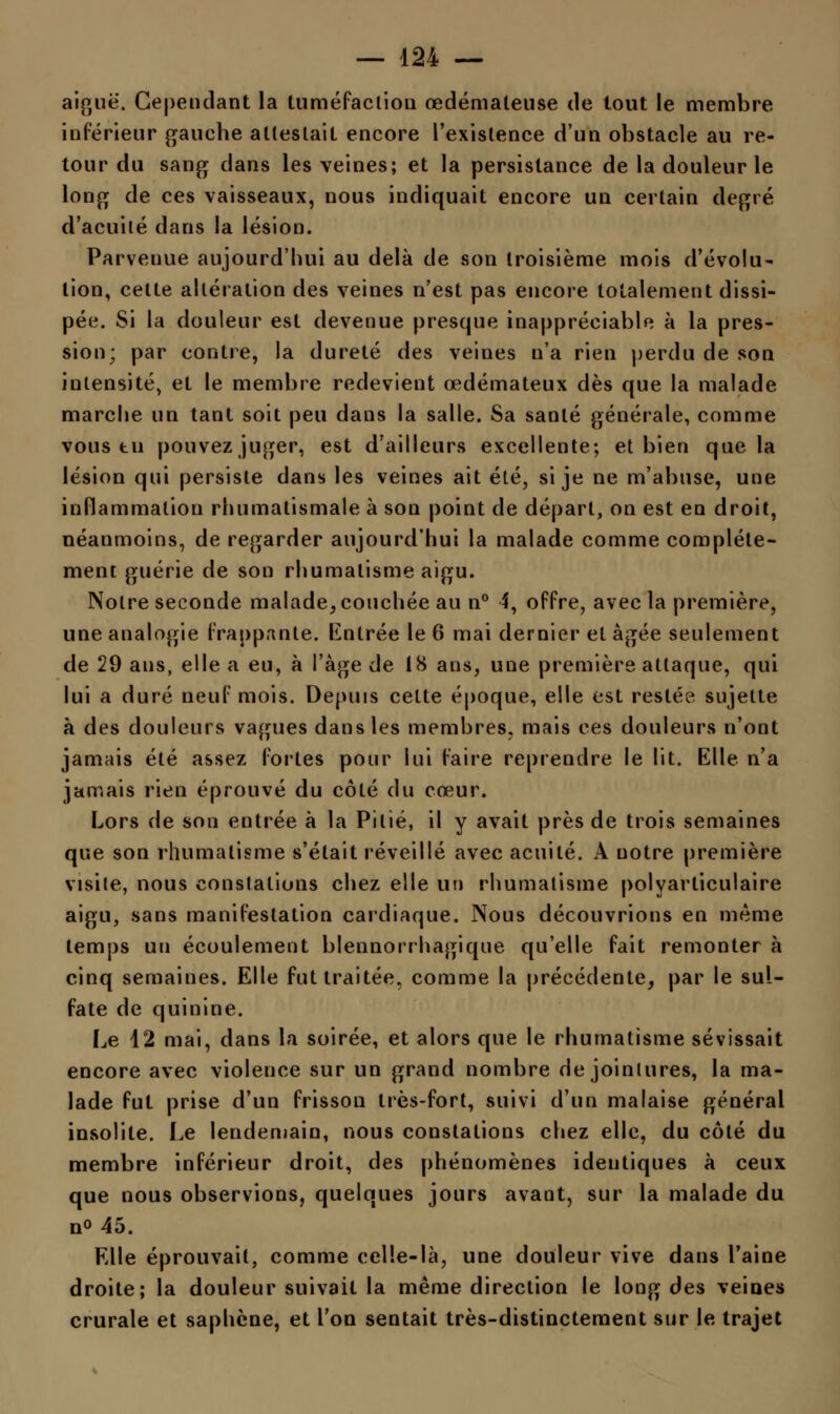 aiguë. Cependant la tuméfacliou œdémateuse de tout le membre inférieur gauche attestait encore l'existence d'un obstacle au re- tour du sang dans les veines; et la persistance de la douleur le long de ces vaisseaux, nous indiquait encore un certain degré d'acuité dans la lésion. Parvenue aujourd'hui au delà de son troisième mois d'évolu- tion, cette altération des veines n'est pas encore totalement dissi- pée. Si la douleur est devenue presque inappréciable à la pres- sion; par contre, la dureté des veines n'a rien perdu de son intensité, et le membre redevient œdémateux dès que la malade marche un tant soit peu dans la salle. Sa santé générale, comme vous tu pouvez juger, est d'ailleurs excellente; et bien que la lésion qui persiste dans les veines ait été, si je ne m'abuse, une inflammation rhumatismale à son point de départ, on est en droit, néanmoins, de regarder aujourd'hui la malade comme complète- ment guérie de son rhumatisme aigu. Notre seconde malade, couchée au n° 4, offre, avec la première, une analogie frappante. Entrée le 6 mai dernier et âgée seulement de 29 ans, elle a eu, à l'âge de 18 ans, une première attaque, qui lui a duré neuf mois. Depuis cette époque, elle est restée sujette à des douleurs vagues dans les membres, mais ces douleurs n'ont jamais été assez fortes pour lui faire reprendre le lit. Elle n'a jamais rien éprouvé du côté du cœur. Lors de son entrée à la Pitié, il y avait près de trois semaines que son rhumatisme s'était réveillé avec acuité. A notre première visite, nous constations chez elle un rhumatisme polyarticulaire aigu, sans manifestation cardiaque. Nous découvrions en même temps un écoulement blennorrhagique qu'elle fait remonter à cinq semaines. Elle fut traitée, comme la précédente, par le sul- fate de quinine. Le 12 mai, dans la soirée, et alors que le rhumatisme sévissait encore avec violence sur un grand nombre de jointures, la ma- lade fut prise d'un frisson très-fort, suivi d'un malaise général insolite. Le lendemain, nous constations chez elle, du côté du membre inférieur droit, des phénomènes identiques à ceux que nous observions, quelques jours avant, sur la malade du no 45. Elle éprouvait, comme celle-là, une douleur vive dans l'aine droite; la douleur suivait la même direction le long des veines crurale et saphcne, et l'on sentait très-distinctement sur le trajet