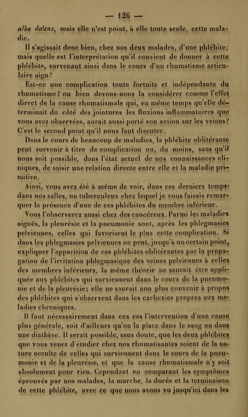 alba dolcns, mais elle n'est point, à elle toute seule, cette mala- die. 11 s'agissait donc bien, chez nos deux malades, d'une phlébite; mais quelle est l'interprétation qu'il convient de donner à cette phlébite, survenant ainsi dans le cours d'un rhumatisme articu- laire aigu? Est-ce une complication toute fortuite et indépendante du rhumatisme? ou bien devons-nous la considérer comme l'effet direct de la cause rhumatismale qui, en même temps qu'elle dé- terminait du côté des jointures les fluxions inflammatoires que vous avez observées, aurait aussi porté son action sur les veines? C'est le second point qu'il nous faut discuter. Dans le cours de beaucoup de maladies, la phlébite oblitérante peut survenir à titre de complication ou, du moins, sans qu'il nous soit possible, dans l'état actuel de nos connaissances cli- niques, de saisir une relation directe entre elle et la maladie pri- mitive. Ainsi, vous avez, été à même de voir, dans ces derniers temps» dans nos salles, un tuberculeux chez lequel je vous faisais remar- quer la présence d'une de ces phlébites du membre inférieur. Vous l'observerez aussi chez des cancéreux. Parmi les maladies aiguës, la pleurésie et la pneumonie sont, après les phlegmasies pelviennes, celles qui favorisent le plus cette complication. Si dans les phlegmasies pelviennes on peut, jusqu'à un certain point, expliquer l'apparition de ces phlébites oblitérantes parla propa- gation de l'irritation phlegmasique des veines pelviennes à celles des membres inférieurs, la même théorie ne saurait être appli- quée aux phlébites qui surviennent dans le cours de la pneumo- nie et de la pleurésie; elle ne saurait non plus convenir à propos des phlébites qui s'observent dans les cachexies propres aux ma- ladies chroniques. 11 faut nécessairement dans ces cas l'intervention d'une cause plus générale, soit d'ailleurs qu'on la place dans le sang on dans une diathèse. Il serait possible, sans doute, que les deux phlébites que vous venez d'étudier chez nos rhumatisantes soient de la na- ture occulte de celles qui surviennent dans le cours de la pneu- monie et de la pleurésie, et que la cause rhumatismale n'y soit absolument pour rien. Cependant en comparant les symptômes éprouvés par nos malades, la marche, la durée et la lerminaisou de cette phlébite, avec ce que nous avons vu jusqu'ici dans les