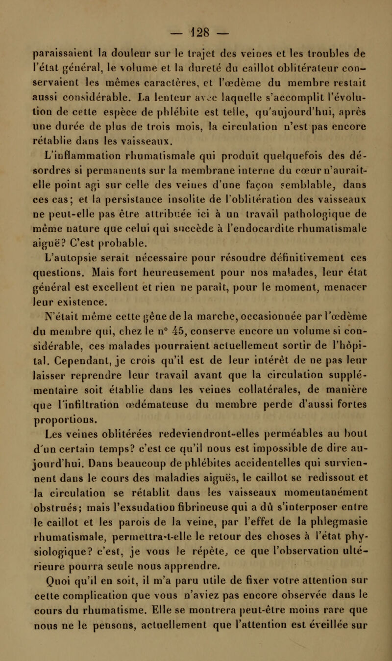 paraissaient la douleur sur le trajet des veines et les troubles de l'état général, le volume et la dureté du caillot oblitérateur con- servaient les mêmes caractères, et l'œdème du membre restait aussi considérable. La lenteur awe laquelle s'accomplit l'évolu- tion de cette espèce de phlébite est telle, qu'aujourd'hui, après une durée de plus de trois mois, la circulation n'est pas encore rétablie dans les vaisseaux. L'inflammation rhumatismale qui produit quelquefois des dé- sordres si permanents sur la membrane interne du cœur n'aurait- elle point agi sur celle des veiues d'une façon semblable, dans ces cas; et la persistance insolite de l'oblitération des vaisseaux ne peut-elle pas être attribuée ici à un travail pathologique de même nature que celui qui succède à l'endocardite rhumatismale aiguë? C'est probable. L'autopsie serait nécessaire pour résoudre définitivement ces questions. Mais fort heureusement pour nos malades, leur état général est excellent et rien ne paraît, pour le moment, menacer leur existence. N'était même cette gène de la marche, occasionnée par l'œdème du membre qui, chez le n° 45, conserve encore un volume si con- sidérable, ces malades pourraient actuellement sortir de l'hôpi- tal. Cependant, je crois qu'il est de leur intérêt de ne pas leur laisser reprendre leur travail avant que la circulation supplé- mentaire soit établie dans les veines collatérales, de manière que l'infiltration œdémateuse du membre perde d'aussi fortes proportions. Les veines oblitérées redeviendront-elles perméables au bout d'un certain temps? c'est ce qu'il nous est impossible de dire au- jourd'hui. Dans beaucoup de phlébites accidentelles qui survien- nent dans le cours des maladies aiguës, le caillot se redissout et ïa circulation se rétablit dans les vaisseaux momentanément obstrués; mais l'exsudation fibrineuse qui a dû s'iuterposer entre le caillot et les parois de la veine, par l'effet de la phlegmasie rhumatismale, permettra*t-elle le retour des choses à l'état phy- siologique? c'est, je vous le répète, ce que l'observation ulté- rieure pourra seule nous apprendre. Quoi qu'il en soit, il m'a paru utile de fixer votre attention sur celle complication que vous n'aviez pas encore observée dans le cours du rhumatisme. Elle se montrera peut-être moins rare que nous ne le pensons, actuellement que l'attention est éveillée sur