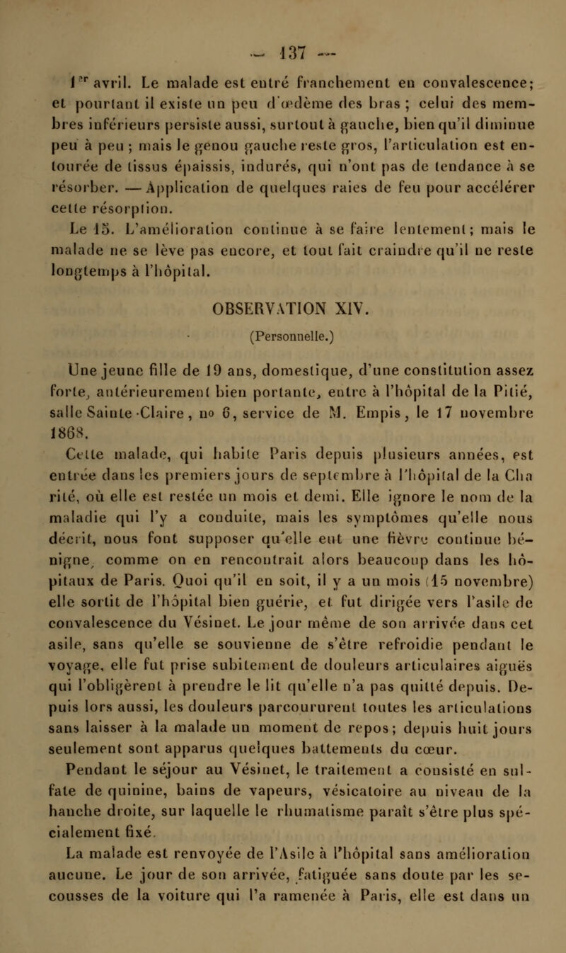 1?r avril. Le malade est entré franchement en convalescence; et pourtant il existe un peu d œdème des bras ; celui des mem- bres inférieurs persiste aussi, surtout à gauche, bien qu'il diminue peu à peu ; mais le genou gauche reste gros, l'articulation est en- tourée de tissus épaissis, indurés, qui n'ont pas de tendance à se résorber. —Application de quelques raies de feu pour accélérer cette résorption. Le 15. L'amélioration continue à se faire lentement; mais le malade ne se lève pas encore, et tout fait craindre qu'il ne reste longtemps à l'hôpital. OBSERVATION XIV. (Personnelle.) Une jeune fille de 19 ans, domestique, d'une constitution assez forte, antérieurement bien portante, entre à l'hôpital de la Pitié, salle Sainte Claire, no 6, service de M. Empis, le 17 novembre 1868. Celte malade, qui habile Paris depuis plusieurs années, est entrée dans les premiers jours de septembre à l'hôpital de la Cha rite, où elle est restée un mois et demi. Elle ignore le nom de la maladie qui l'y a conduite, mais les symptômes qu'elle nous décrit, nous font supposer qu'elle eut une fièvru continue bé- nigne comme on en rencontrait alors beaucoup dans les hô- pitaux de Paris. Quoi qu'il en soit, il y a un mois (15 novembre) elle sortit de l'hôpital bien guérie, et fut dirigée vers l'asile de convalescence du Vésinet. Le jour même de son arrivée dans cet asile, sans qu'elle se souvienne de s'être refroidie pendant le voyage, elle fut prise subitement de douleurs articulaires aiguës qui l'obligèrent à prendre le lit qu'elle n'a pas quitté depuis. De- puis lors aussi, les douleurs parcoururent toutes les articulations sans laisser à la malade un moment de repos; depuis huit jours seulement sont apparus quelques battements du cœur. Pendant le séjour au Vésinet, le traitement a consisté en sul- fate de quinine, bains de vapeurs, vésicaloire au niveau de la hanche droite, sur laquelle le rhumatisme paraît s'être plus spé- cialement fixé. La malade est renvoyée de l'Asile à l'hôpital sans amélioration aucune. Le jour de son arrivée, fatiguée sans doute par les se- cousses de la voiture qui l'a ramenée à Paris, elle est dans un