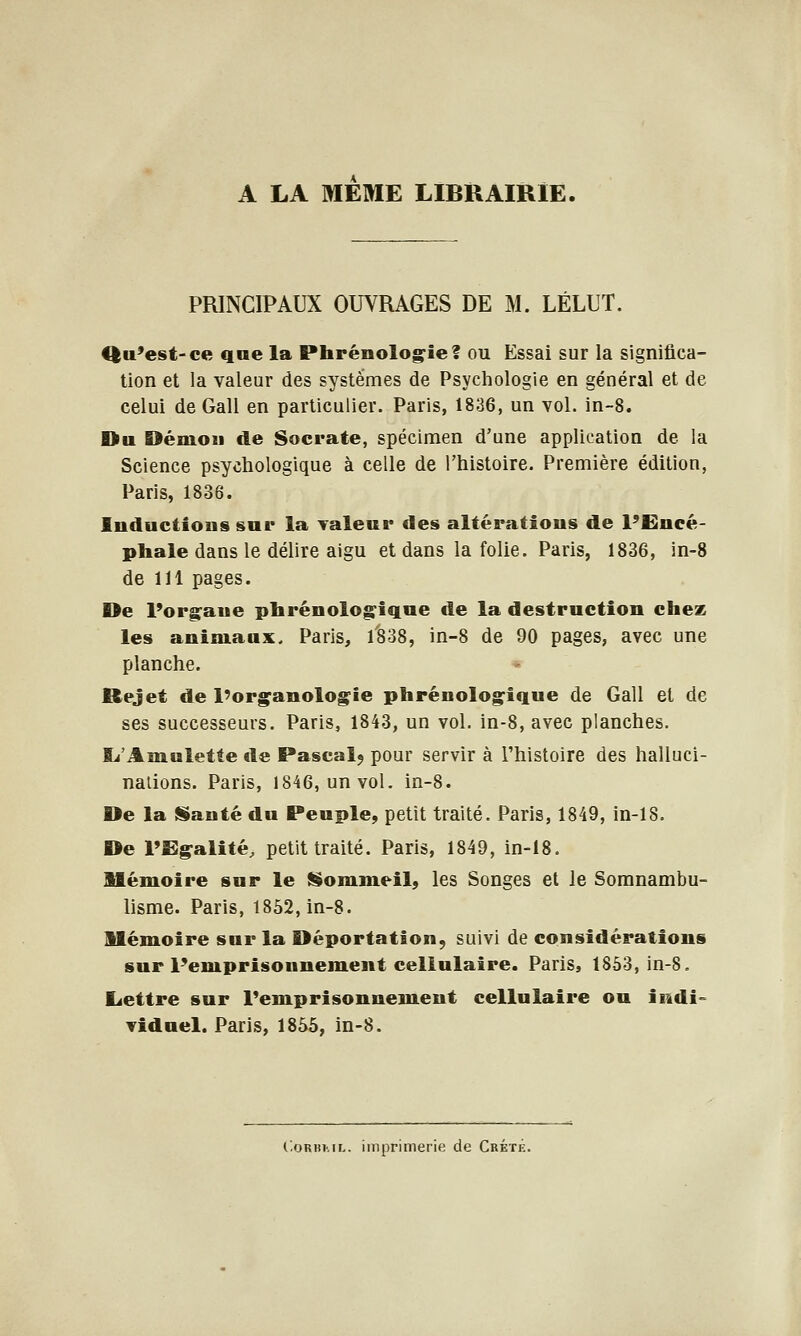 A LA MEME LIBRAIRIE. PRINCIPAUX OUVRAGES DE M. LÉLUT. 4|u'est-ce qne la Phrénolog-iel ou Essai sur la significa- tion et la valeur des systèmes de Psychologie en général et de celui de Gall en particulier. Paris, 1836, un vol. in-8. Du Démon de Socrate, spécimen d'une application de la Science psychologique à celle de l'histoire. Première édition, Paris, 1836. Inductions sur la Taleur des altérations de l'Encé- phale dans le délire aigu et dans la folie. Paris, 1836, in-8 de 111 pages. De l'org^aue pbrénolog^iqne de la destruction chez les animaux. Paris, 1838, in-8 de 90 pages, avec une planche. Rejet de l'organologie phrénologique de Gall et de ses successeurs. Paris, 1843, un vol. in-8, avec planches. Ij'Amuletfe de Pascalj pour servir à l'histoire des halluci- nations. Paris, 1846, un vol. in-8. De la SSauté du Peuple, petit traité. Paris, 1849, in-18. De l'Egalité, petit traité. Paris, 1849, in-18. Mémoire sur le (Sommeil, les Songes et le Somnambu- lisme. Paris, 1852, in-8. Mémoire sur la Déportation, suivi de considérations sur l'emprisonnement cellulaire. Paris, 1SÔ3, in-S. Lettre sur l'emprisonnement cellulaire ou indi-- Tidnel. Paris, 1855, in-8. CoRBML. imprimerie de Crété.