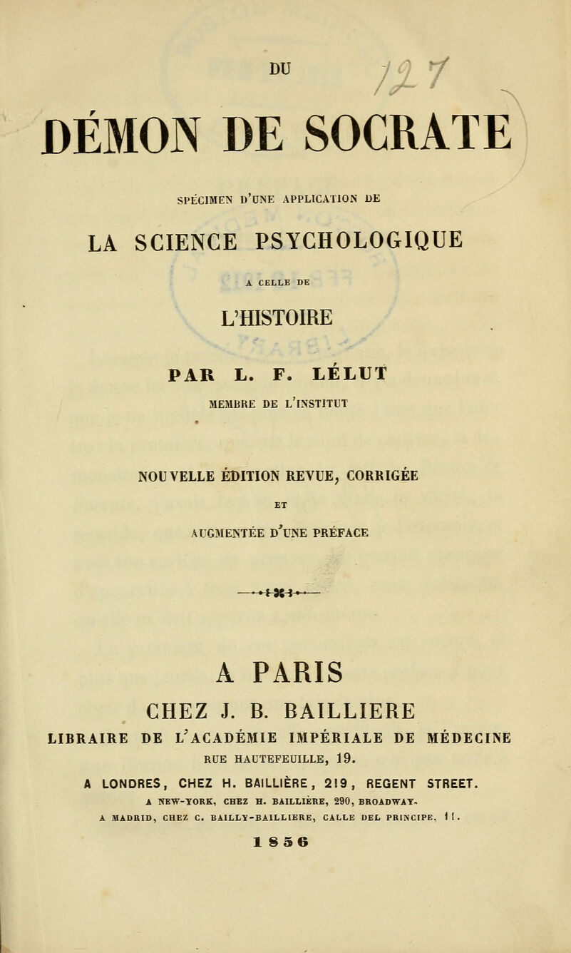 SPÉCIMEN d'une application DE LA SCIENCE PSYCHOLOGIQUE A CELLE DE L'HISTOIRE PAR L. F. LÉLUt MEMBRE DE l'INSTITUT NOUVELLE EDITION REVUE, CORRIGEE ET AUGMENTÉE d'uNE PRÉFACE A PARIS CHEZ J. B. BAILLIERE LIBRAIRE DE l'ACADÉMIE IMPÉRIALE DE MÉDECINE RUE HAUTEFEUILLE, 19. A LONDRES, CHEZ H. BAILLIERE, 219, REGENT STREET. A NEW-YORK, CHEZ H. BAILLIERE, 290, BROADWAY- A MADRID, CHEZ C, BAILLY-BAILLIERE, CALLE DEL PRINCIPE, 11. 1 S56