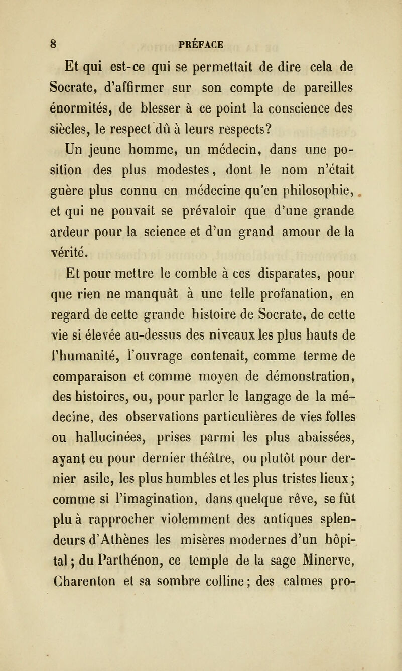 Et qui est-ce qui se permettait de dire cela de Socrate, d'affirmer sur son compte de pareilles énormités, de blesser à ce point la conscience des siècles, le respect dû à leurs respects? Un jeune homme, un médecin, dans une po- sition des plus modestes, dont le nom n'était guère plus connu en médecine qu'en philosophie,, et qui ne pouvait se prévaloir que d'une grande ardeur pour la science et d'un grand amour de la vérité. Et pour mettre le comble à ces disparates, pour que rien ne manquât à une telle profanation, en regard de cette grande histoire de Socrate, de cette vie si élevée au-dessus des niveaux les plus hauts de l'humanité, l'ouvrage contenait, comme terme de comparaison et comme moyen de démonstration, des histoires, ou, pour parler le langage de la mé- decine, des observations particulières de vies folles ou hallucinées, prises parmi les plus abaissées, ayant eu pour dernier théâtre, ou plutôt pour der- nier asile, les plus humbles et les plus tristes lieux ; comme si l'imagination, dans quelque rêve, se fût plu à rapprocher violemment des antiques splen- deurs d'Athènes les misères modernes d'un hôpi- tal; du Parlhénon, ce temple delà sage Minerve, Gharenton et sa sombre colline; des calmes pro-