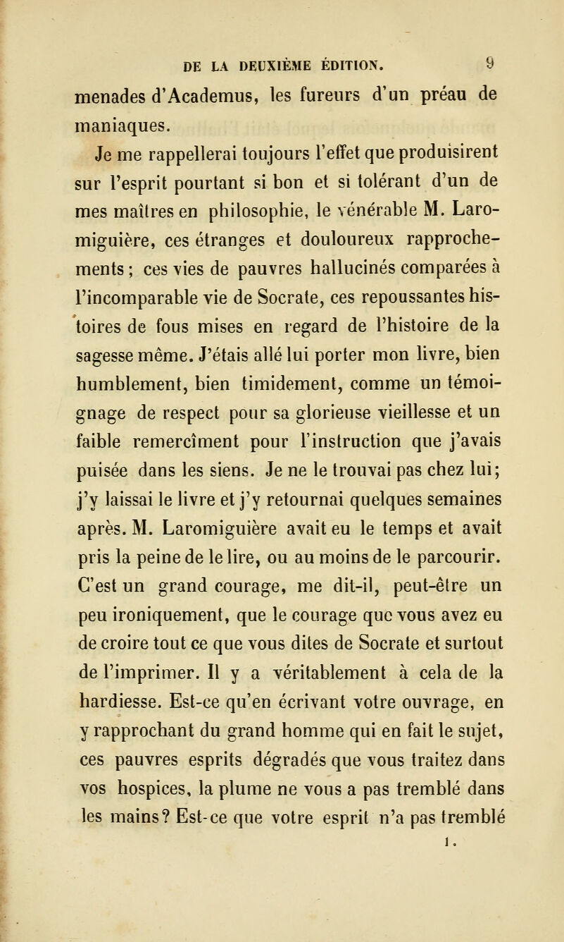 menades d'Academus, les fureurs d'un préau de maniaques. Je me rappellerai toujours l'effet que produisirent sur l'esprit pourtant si bon et si tolérant d'un de mes maîtres en philosophie, le vénérable M. Laro- miguière, ces étranges et douloureux rapproche- ments ; ces vies de pauvres hallucinés comparées à l'incomparable vie de Socrate, ces repoussantes his- toires de fous mises en regard de l'histoire de la sagesse même. J'étais allé lui porter mon livre, bien humblement, bien timidement, comme un témoi- gnage de respect pour sa glorieuse vieillesse et un faible remercîment pour l'instruction que j'avais puisée dans les siens. Je ne le trouvai pas chez lui; j'y laissai le livre et j'y retournai quelques semaines après. M. Laromiguière avait eu le temps et avait pris la peine de le lire, ou au moins de le parcourir. C'est un grand courage, me dit-il, peut-être un peu ironiquement, que le courage que vous avez eu de croire tout ce que vous dites de Socrate et surtout de l'imprimer. Il y a véritablement à cela de la hardiesse. Est-ce qu'en écrivant votre ouvrage, en y rapprochant du grand homme qui en fait le sujet, ces pauvres esprits dégradés que vous traitez dans vos hospices, la plume ne vous a pas tremblé dans les mains? Est-ce que votre esprit n'a pas tremblé 1.