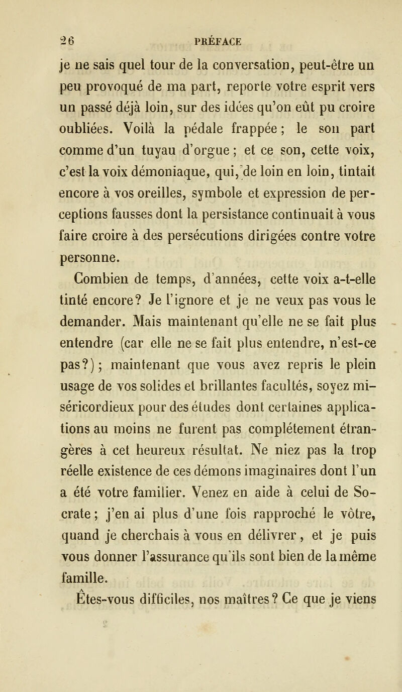 je ne sais quel tour de la conversation, peut-être un peu provoqué de ma part, reporte votre esprit vers un passé déjà loin, sur des idées qu'on eût pu croire oubliées. Voilà la pédale frappée ; le son part comme d'un tuyau d'orgue ; et ce son, cette voix, c'est la voix démoniaque, qui,de loin en loin, tintait encore à vos oreilles, symbole et expression de per- ceptions fausses dont la persistance continuait à vous faire croire à des persécutions dirigées contre votre personne. Combien de temps, d'années, cette voix a-t-elle tinté encore? Je l'ignore et je ne veux pas vous le demander. Mais maintenant qu'elle ne se fait plus entendre (car elle ne se fait plus entendre, n'est-ce pas?); maintenant que vous avez repris le plein usage de vos solides et brillantes facultés, soyez mi- séricordieux pour des études dont certaines applica- tions au moins ne furent pas complètement étran- gères à cet heureux résultat. Ne niez pas la trop réelle existence de ces démons imaginaires dont l'un a été votre familier. Venez en aide à celui de So- crate ; j'en ai plus d'une fois rapproché le vôtre, quand je cherchais à vous en délivrer , et je puis vous donner l'assurance qu'ils sont bien de la même famille. A Etes-vous difficiles, nos maîtres? Ce que je viens