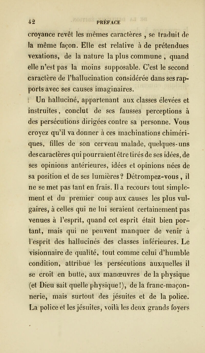 croyance revêt les mêmes caractères , se traduit de la même façon. Elle est relative à de prétendues vexations, de la nature la plus commune , quand elle n'est pas la moins supposable. C'est le second caractère de l'hallucination considérée dans ses rap- ports avec ses causes imaginaires. I Un halluciné, appartenant aux classes élevées et instruites, conclut de ses fausses perceptions à des persécutions dirigées contre sa personne. Vous croyez qu'il va donner à ces machinations chiméri- ques, filles de son cerveau malade, quelques-uns descaractères qui pourraient être tirés de ses idées, de ses opinions antérieures, idées et opinions nées de sa position et de ses lumières? Détrompez-vous , il ne se met pas tant en frais. Il a recours tout simple- ment et du premier coup aux causes les plus vul- gaires, à celles qui ne lui seraient certainement pas venues à l'esprit, quand cet esprit était bien por- tant, mais qui ne peuvent manquer de venir à l'esprit des hallucinés des classes inférieures. Le visionnaire de qualité, tout comme celui d'humble condition, attribue les persécutions auxquelles il se croit en butte, aux manœuvres de la physique (et Dieu sait quelle physique!), de la franc-maçon- nerie, mais surtout des jésuites et de la police. La police et les jésuites, voilà les deux grands foyers