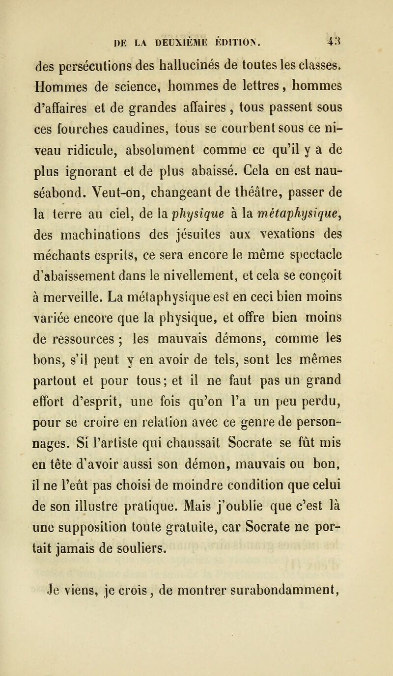 des persécutions des hallucinés de toutes les classes. Hommes de science, hommes de lettres, hommes d'affaires et de grandes affaires , tous passent sous ces fourches caudines, tous se courbent sous ce ni- veau ridicule, absolument comme ce qu'il y a de plus ignorant et de plus abaissé. Cela en est nau- séabond. Veut-on, changeant de théâtre, passer de la terre au ciel, de la physiqiie à la métaphysique, des machinations des jésuites aux vexations des méchants esprits, ce sera encore le même spectacle d'abaissement dans le nivellement, et cela se conçoit à merveille. La métaphysique est en ceci bien moins variée encore que la physique, et offre bien moins de ressources ; les mauvais démons, comme les bons, s'il peut y en avoir de tels, sont les mêmes partout et pour tous ; et il ne faut pas un grand effort d'esprit, une fois qu'on l'a un peu perdu, pour se croire en relation avec ce genre de person- nages. Si l'artiste qui chaussait Socrate se fût mis en tête d'avoir aussi son démon, mauvais ou bon, il ne l'eût pas choisi de moindre condition que celui de son illustre pratique. Mais j'oublie que c'est là une supposition toute gratuite, car Socrate ne por- tait jamais de souliers. Je viens, je crois, de montrer surabondamment,