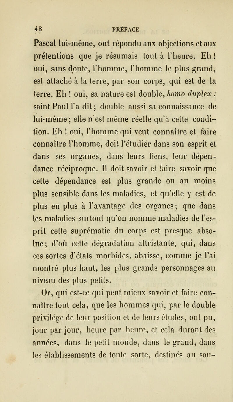 Pascal lui-même, ont répondu aux objections et aux prétentions que je résumais tout à l'heure. Eh î oui, sans doute, l'homme, l'homme le plus grand, est attaché à la terre, par son corps, qui est de la terre. Eh ! oui, sa nature est double, homo duplex : saint Paul l'a dit ; double aussi sa connaissance de lui-même; elle n'est même réelle qu'à cette condi- tion. Eh ! oui, l'homme qui veut connaître et faire connaître l'homme, doit l'étudier dans son esprit et dans ses organes, dans leurs liens, leur dépen- dance réciproque. Il doit savoir et faire savoir que cette dépendance est plus grande ou au moins plus sensible dans les maladies, et qu'elle y est de plus en plus à l'avantage des organes; que dans les maladies surtout qu'on nomme maladies de l'es- prit cette suprématie du corps est presque abso- lue; d'où cette dégradation attristante, qui, dans ces sortes d'états morbides, abaisse, comme je l'ai montré plus haut, les plus grands personnages au niveau des plus petits. Or, qui est-ce qui peut mieux savoir et faire con- naître tout cela, que les hommes qui, par le double privilège de leur position et de leurs études, ont pu, jour par jour, heure par heure, et cela durant des années, dans le petit monde, dans le grand, dans les établissements de toute sorte, destines au son-