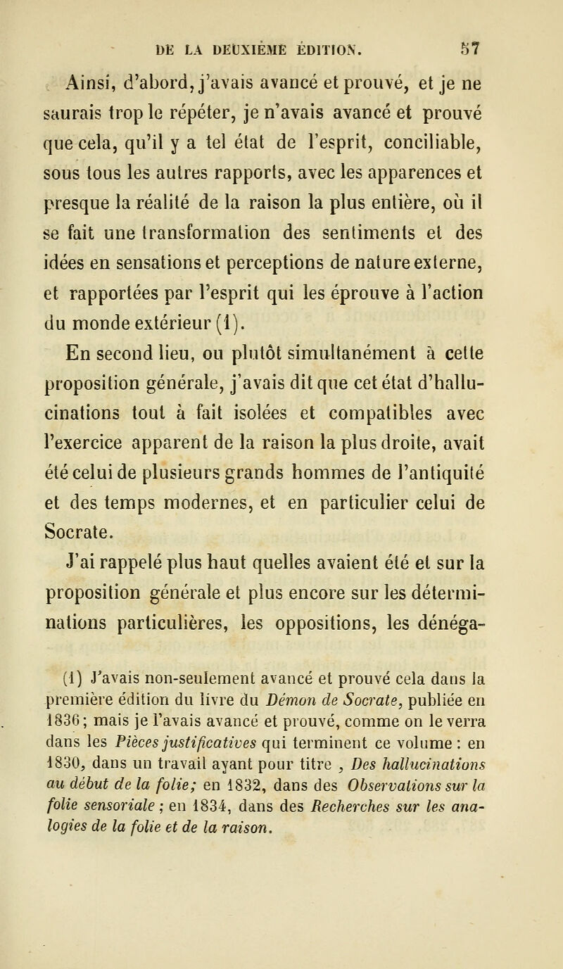 Ainsi, d'abord, j'avais avancé et prouvé, et je ne saurais trop le répéter, je n'avais avancé et prouvé que cela, qu'il y a tel état de l'esprit, conciliable, sous tous les autres rapports, avec les apparences et presque la réalité de la raison la plus entière, où il se fait une transformation des sentiments et des idées en sensations et perceptions de nature externe, et rapportées par l'esprit qui les éprouve à l'action du monde extérieur (1). En second lieu, ou plutôt simultanément à cette proposition générale, j'avais dit que cet état d'hallu- cinations tout à fait isolées et compatibles avec l'exercice apparent de la raison la plus droite, avait été celui de plusieurs grands hommes de l'antiquité et des temps modernes, et en particulier celui de Socrate. J'ai rappelé plus haut quelles avaient été et sur la proposition générale et plus encore sur les détermi- nations particulières, les oppositions, les dénéga- (1) J'avais non-seulement avancé et prouvé cela dans la première édition du iivre du Démon de Socrate, publiée en 1836; mais je l'avais avancé et prouvé, comme on le verra dans les Pièces justificatives qui terminent ce volume : en 1830, dans un travail ayant pour titre , Des hallucinations au début de la folie; en 1832, dans des Observations sur la folie sensoriale ; en 1834, dans des Recherches sur les ana- logies de la folie et de la raison.