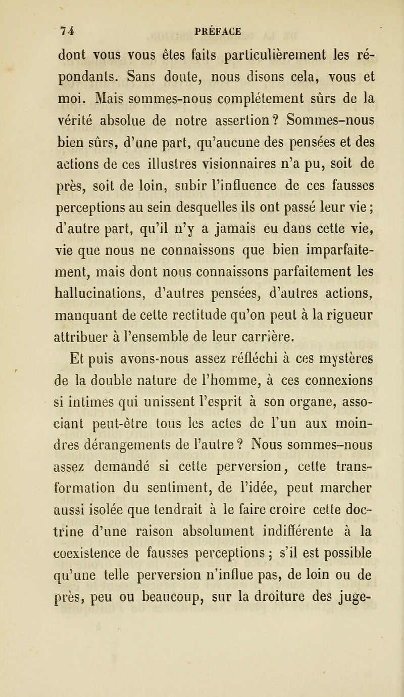 dont vous vous êtes faits particulièrement les ré- pondants. Sans doute, nous disons cela, vous et moi. Mais sommes-nous complètement sûrs de la vérité absolue de notre assertion? Sommes-nous bien sûrs, d'une part, qu'aucune des pensées et des actions de ces illustres visionnaires n'a pu, soit de près, soit de loin, subir l'influence de ces fausses perceptions au sein desquelles ils ont passé leur vie ; d'autre part, qu'il n'y a jamais eu dans cette vie, vie que nous ne connaissons que bien imparfaite- ment, mais dont nous connaissons parfaitement les hallucinations, d'autres pensées, d'autres actions, manquant de cette rectitude qu'on peut à la rigueur attribuer à l'ensemble de leur carrière. Et puis avons-nous assez réfléchi à ces mystères de la double nature de l'homme, à ces connexions si intimes qui unissent l'esprit à son organe, asso- ciant peut-être tous les actes de l'un aux moin- dres dérangements de l'autre ? Nous sommes-nous assez demandé si cette perversion, celte trans- formation du sentiment, de l'idée, peut marcher aussi isolée que tendrait à le faire croire cette doc- trine d'une raison absolument indifférente à la coexistence de fausses perceptions ; s'il est possible qu'une telle perversion n'influe pas, de loin ou de près, peu ou beaucoup, sur la droiture des juge-