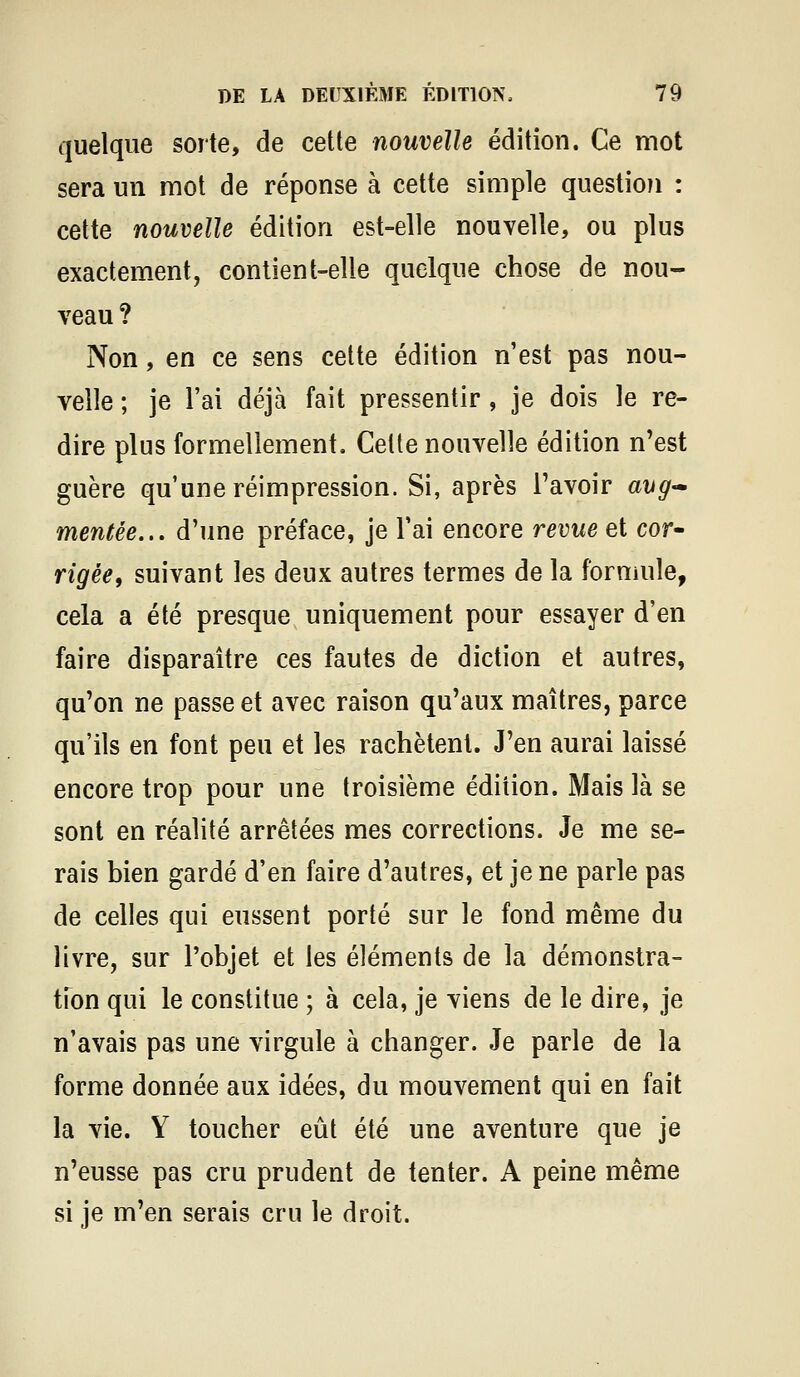 quelque sorte, de cette nouvelle édition. Ce mot sera un mot de réponse à cette simple question : cette nouvelle édition est-elle nouvelle, ou plus exactement, contient-elle quelque chose de nou- veau ? Non, en ce sens celte édition n'est pas nou- velle ; je l'ai déjà fait pressentir, je dois le re- dire plus formellement. Cette nouvelle édition n'est guère qu'une réimpression. Si, après l'avoir avg-» mentée... d'une préface, je l'ai encore revue et cot^ rigée, suivant les deux autres termes de la formule, cela a été presque uniquement pour essayer d'en faire disparaître ces fautes de diction et autres, qu'on ne passe et avec raison qu'aux maîtres, parce qu'ils en font peu et les rachètent. J'en aurai laissé encore trop pour une troisième édition. Mais là se sont en réalité arrêtées mes corrections. Je me se- rais bien gardé d'en faire d'autres, et je ne parle pas de celles qui eussent porté sur le fond même du livre, sur l'objet et les éléments de la démonstra- tfon qui le constitue ; à cela, je viens de le dire, je n'avais pas une virgule à changer. Je parle de la forme donnée aux idées, du mouvement qui en fait la vie. Y toucher eût été une aventure que je n'eusse pas cru prudent de tenter. A peine même si je m'en serais cru le droit.