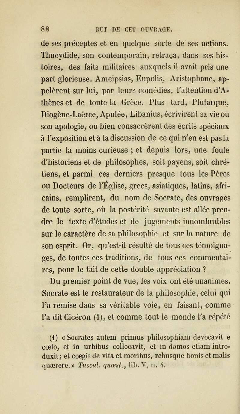 de ses préceptes et en quelque sorte de ses actions. Thucydide, son contemporain, retraça, dans ses his- toires, des faits miUtaires auxquels il avait pris une part glorieuse. Ameipsias, Eupolis, Aristophane, ap- pelèrent sur lui, par leurs comédies, l'attention d^A- thènes et de toute la Grèce. Plus tard, Plutarque, Diogène-Laërce, Apulée, Libanius, écrivirent sa vie ou son apologie, ou bien consacrèrent des écrits spéciaux à l'exposition et à la discussion de ce qui n'en est pas la partie la moins curieuse ; et depuis lors, une foule d'historiens et de philosophes, soit payens, soit chré- tiens, et parmi ces derniers presque tous les Pères ou Docteurs de l'Éghse, grecs, asiatiques, latins, afri- cains, rempHrent, du nom de Socrate, des ouvrages de toute sorte, où la postérité savante est allée pren- dre le texte d'études et de jugements innombrables sur le caractère de sa philosophie et sur la nature de son esprit. Or, qu'est-il résulté de tous ces témoigna- ges, de toutes ces traditions, de tous ces commentai- res, pour le fait de cette double appréciation ? Du premier point de vue, les voix ont été unanimes. Socrate est le restaurateur de la philosophie, celui qui l'a remise dans sa véritable voie, en faisant, comme l'a dit Cicéron (1), et comme tout le monde l'a répété (1) ((Socrates autem primus philosophiam devocavit e cœlo, et la urbibus collocavit, et in domos etiam intro- duxit; et coegit de vita et moribus, rebusque bonis et malis quaerere.» Tuscul. quœsf.f Ub. V, n. 4.