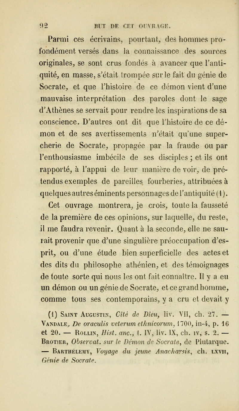 Parmi ces écrivains^ pourtant, des hommes pro- fondément versés dans la connaissance des sources originales, se sont crus fondés à avancer que l'anti- quité, en masse, s'était trompée sur le fait du génie de Socrate, et que l'histoire de ce démon vient d'une mauvaise interprétation des paroles dont le sage d'Athènes se servait pour rendre les inspirations de sa conscience. D'autres ont dit que l'histoire de ce dé- mon et de ses avertissements n'était qu'une super- cherie de Socrate, propagée par la fraude ou par l'enthousiasme imbécile de ses disciples ; et ils ont rapporté, à l'appui de leur manière de voir, de pré- tendus exemples de pareilles fourberies, attribuées à quelques autres éminents personnages de l'antiquité (I ). Cet ouvrage montrera, je crois, toute la fausseté de la première de ces opinions, sur laquelle, du reste, il me faudra revenir. Quant à la seconde, elle ne sau- rait provenir que d'une singulière préoccupation d'es- prit, ou d'une étude bien superficielle des actes et des dits du philosophe athénien, et des témoignages de toute sorte qui nous les ont fait connaître. Il y a eu un démon ou un génie de Socrate, et ce grand homme, comme tous ses contemporains, y a cru et devait y (1) Saint Augustin, Cité de Dieu, liv. Vil, ch. 27. — Vandale^ De oraculis veterum ethnicorum, 1700, in-4, p. 16 et 20. — RoLLiN, Hist. anc, t. IV, liv. IX, ch. iv, s. 2. — Brotier, Observât, sur le Démon de Socrate, de Plutarque. — Barthélémy, Voyage du jeune Anacharsis^ ch. lxvii, Génie de Socrate.