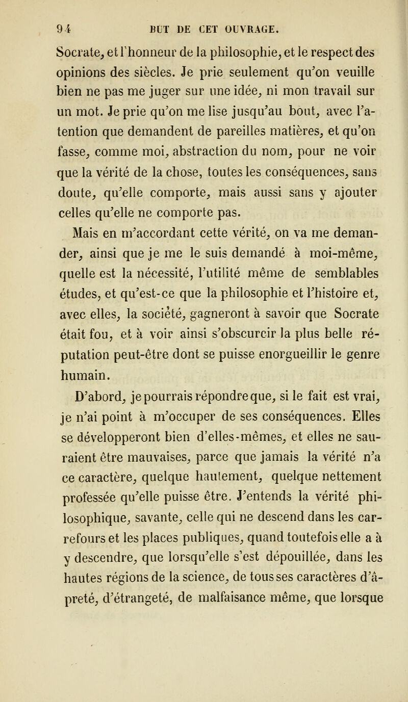 Socrate, etThonneur de la philosophie, et le respect des opinions des siècles. Je prie seulement qu^on veuille bien ne pas me juger sur une idée, ni mon travail sur un mot. Je prie qu'on me lise jusqu'au bout_, avec l'a- tention que demandent de pareilles matières, et qu'on fasse, comme moi, abstraction du nom, pour ne voir que la vérité de la chose, toutes les conséquences, sans doute, qu'elle comporte, mais aussi sans y ajouter celles qu'elle ne comporte pas. Mais en m'accordant cette vérité, on va me deman- der, ainsi que je me le suis demandé à moi-même, quelle est la nécessité, l'utilité même de semblables études, et qu'est-ce que la philosophie et l'histoire et, avec elles, la société, gagneront à savoir que Socrate était fou, et à voir ainsi s'obscurcir la plus belle ré- putation peut-être dont se puisse enorgueiUir le genre humain. D'abord, je pourrais répondre que, si le fait est vrai, je n'ai point à m'occuper de ses conséquences. Elles se développeront bien d'elles-mêmes, et elles ne sau- raient être mauvaises, parce que jamais la vérité n'a ce caractère, quelque haulement, quelque nettement professée qu'elle puisse être. J'entends la vérité phi- losophique, savante, celle qui ne descend dans les car- refours et les places publiques, quand toutefois elle a à y descendre, que lorsqu'elle s'est dépouillée, dans les hautes régions de la science, de tousses caractères d'â- preté, d'étrangeté, de malfaisance même, que lorsque