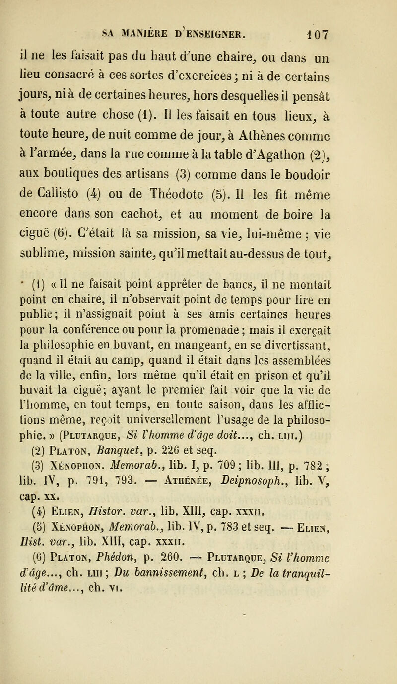 il ne les faisait pas du haut d'une chaire^ ou dans un lieu consacré à ces sortes d'exercices ; ni à de certains jours, ni à de certaines heures, hors desquelles il pensât à toute autre chose (1). Il les faisait en tous lieux, à toute heure, de nuit comme de jour, à Athènes comme à Tarmée, dans la rue comme à la table d'Agathon (2), aux boutiques des artisans (3) comme dans le boudoir de Caliisto (4) ou de Théodote (5). Il les fit même encore dans son cachot, et au moment de boire la ciguë (6). C'était là sa mission, sa vie, lui-même ; vie sublime, mission sainte, qu'il mettait au-dessus de tout, • (i) « Il ne faisait point apprêter de bancs, il ne montait point en chaire, il n'observait point de temps pour lire en public; il n'assignait point à ses amis certaines heures pour la conférence ou pour la promenade ; mais il exerçait la philosophie en buvant, en mangeant, en se divertissant, quand il était au camp, quand il était dans les assemblées de la ville, enfin, lors même qu'il était en prison et qu'il buvait la ciguë; ayant le premier fait voir que la vie de rhomme, en tout temps, en toute saison, dans les afflic- tions même, reçoit universellement l'usage de la philoso- phie. )) (Plutarque, Si rhomme d'âge doit..., ch. lui.) (2) Platon, Banquet, p. 226 et seq. (3) Xénophon. Memorab., lib. I, p. 709 ; lib. III, p. 782 ; lib. IV, p. 791, 793. — Athénée, Deipnosoph.j lib. V, cap. XX. (4) Elien, Histor. var.^ lib. XIII, cap. xxxn. (5) Xénophon, Memorah., lib. IV, p. 783 et seq. — Elien, Hist. var., lib. XIII, cap. xxxn. (6) Platon, Phédon, p. 260. — Plutarque, Si l'homme d'âge...^ ch. lui; Du bannissement, ch, l ; De la tranquil- lité d'âme,.., ch. VI.