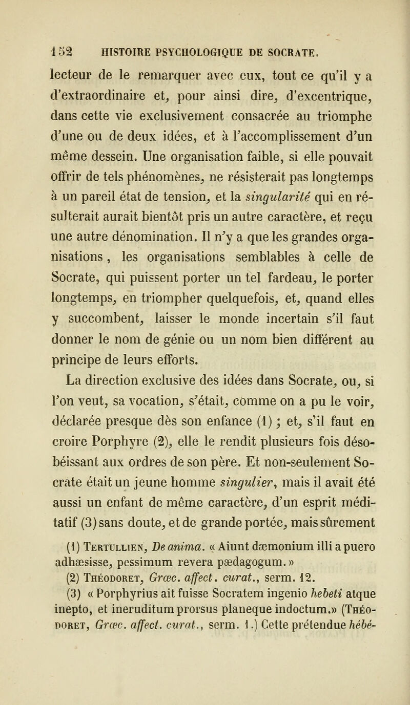 132 HISTOIRE PSYCHOLOGIQUE DE SOCRATE. lecteur de le remarquer avec eux, tout ce qu'il y a d'extraordinaire et^ pour ainsi dire^ d'excentrique, dans cette vie exclusivement consacrée au triomphe d'une ou de deux idées, et à Taccomplissement d'un même dessein. Une organisation faible, si elle pouvait offrir de tels phénomènes^ ne résisterait pas longtemps à un pareil état de tension^ et la singularité qui en ré- sulterait aurait bientôt pris un autre caractère, et reçu une autre dénomination. Il n'y a que les grandes orga- nisations , les organisations semblables à celle de Socrate, qui puissent porter un tel fardeau, le porter longtemps, en triompher quelquefois, et, quand elles y succombent, laisser le monde incertain s'il faut donner le nom de génie ou un nom bien différent au principe de leurs efforts. La direction exclusive des idées dans Socrate, ou, si l'on veut, sa vocation, s'était, comme on a pu le voir, déclarée presque dès son enfance (l) ; et, s'il faut en croire Porphyre (2), elle le rendit plusieurs fois déso- béissant aux ordres de son père. Et non-seulement So- crate était un jeune homme singulier^ mais il avait été aussi un enfant de même caractère, d'un esprit médi- tatif (3) sans doute, et de grande portée, mais sûrement (1) Tertullien, De anima. « Aiunt dgemonium illi a puero adhsesisse, pessimum rêvera pgedagogum.» (2) Théodoret, Grœc. affect. curât., serm. 12. (3) « Porphyrius ait fuisse Socratem ingenio hebeti atque inepto, et ineruditum prorsus planeque indoctum.» (Théo-