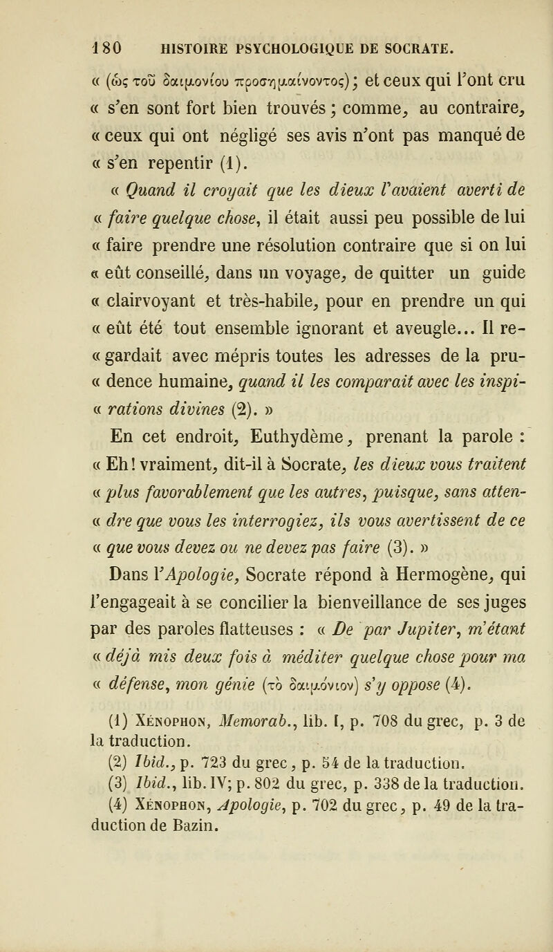 c( (wçTou SatfjLoviou TTpoffTifxaivovToç); et ceux qui Tont cru « s'en sont fort bien trouvés ; comme, au contraire, « ceux qui ont négligé ses avis n'ont pas manqué de « s'en repentir (1). « Quand il croyait que les dieux Vavaient averti de c< faire quelque chose, il était aussi peu possible de lui « faire prendre une résolution contraire que si on lui « eût conseillé, dans un voyage, de quitter un guide « clairvoyant et très-habile, pour en prendre un qui c( eût été tout ensemble ignorant et aveugle... Il re- c( gardait avec mépris toutes les adresses de la pru- c( dence humaine, quand il les comparait avec les inspi- « rations divines (2). » En cet endroit, Euthydème, prenant la parole : c( Eh! vraiment, dit-il à Socrate, les dieux vous traitent c< plus favorablement que les autres^ puisque, sans atten- « dre que vous les interrogiez, ils vous avertissent de ce « que vous devez ou ne devez pas faire (3). » Dans VApologie, Socrate répond à Hermogène, qui l'engageait à se concilier la bienveillance de ses juges par des paroles flatteuses : « De par Jupiter, m'étant « déjà mis deux fois à méditer quelque chose pour ma c( défense, mon génie (ro ûai[xdvtov) s'y oppose (4). (1) Xénophon, Memorab., lib. [, p. 708 du grec, p. 3 de la traduction. (2) Ibid., p. 723 du grec, p. 54 de la traduction. (3) Ibid., lib. IV; p. 802 du grec, p. 338 de la traduction. (4) Xénophon, Apologie, p. 702 du grec, p. 49 de la tra- duction de Bazin.