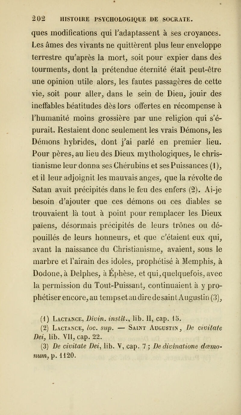 ques modifications qui Tadaptassent à ses croyances. Les âmes des vivants ne quittèrent plus leur enveloppe terrestre qu^après la mort_, soit pour expier dans des tourments^ dont la prétendue éternité était peut-être une opinion utile alors,, les fautes passagères de cette vie^ soit pour aller^ dans le sein de Dieu^ jouir des ineffables béatitudes dès lors offertes en récompense à rhumanité moins grossière par une religion qui s'é- purait. Restaient donc seulement les vrais Démons, les Démons hybrides, dont j'ai parlé en premier lieu. Pour pères, au lieu des Dieux mythologiques, le chris- tianisme leur donna ses Chérubins et ses Puissances (1), et il leur adjoignit les mauvais anges, que la révolte de Satan avait précipités dans le feu des enfers (2). Ai-je besoin d^ajouter que ces démons ou ces diables se trouvaient là tout à point pour remplacer les Dieux païens, désormais précipités de leurs trônes ou dé- pouillés de leurs honneurs, et que c^étaient eux qui, avant la naissance du Christianisme, avaient, sous le marbre et Tairain des idoles, prophétisé à Memphis, à Dodone, à Delphes, à Ef)hèse, et qui, quelquefois, avec la permission du Tout-Puissant, continuaient à y pro- phétiser encore, au temps et au dire de sain t Augustin (3), (1) Lactance, Divin, instit., lib. II, cap. 15. (2) Lactance, loc. sup. — Saint Augustin, De civitate Dei, lib. Yll, cap. 22. (3) De civitate Dei, lib. V, cap. 7 ; De divinatione damo- nwm, p. 1120.