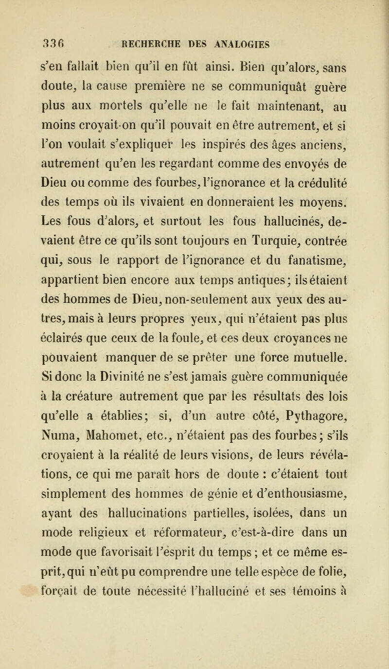 s'en fallait bien qu'il en fût ainsi. Bien qu'alors^ sans doute, la cause première ne se communiquât guère plus aux mortels qu'elle ne le fait maintenant, au moins croyait-on qu'il pouvait en être autrement, et si l'on voulait s'expliquer les inspirés des âges anciens, autrement qu'en les regardant comme des envoyés de Dieu ou comme des fourbes, l'ignorance et la crédulité des temps où ils vivaient en donneraient les moyens. Les fous d'alors, et surtout les fous hallucinés, de- vaient être ce qu'ils sont toujours en Turquie, contrée qui, sous le rapport de l'ignorance et du fanatisme, appartient bien encore aux temps antiques; ils étaient des hommes de Dieu, non-seulement aux yeux des au- tres, mais à leurs propres yeux, qui n'étaient pas plus éclairés que ceux de la foule, et ces deux croyances ne pouvaient manquer de se prêter une force mutuelle. Si donc la Divinité ne s'est jamais guère communiquée à la créature autrement que par les résultats des lois qu'elle a établies; si, d'un autre côté, Pythagore, Numa, Mahomet, etc., n'étaient pas des fourbes; s'ils croyaient à la réalité de leurs visions, de leurs révéla- tions, ce qui me paraît hors de doute : c'étaient tout simplement des hommes de génie et d'enthousiasme, ayant des hallucinations partielles, isolées, dans un mode religieux et réformateur, c'est-à-dire dans un mode que favorisait l'esprit du temps ; et ce même es- prit, qui n eût pu comprendre une telle espèce de folie, forçait de toute nécessité l'halluciné et ses témoins à