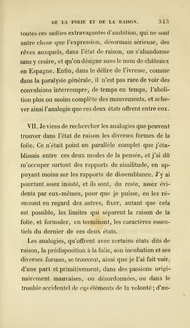 toutes ces saillies extravagantes d'ambition, qui ne sont autre chose que Texpression^ désormais sérieuse, des rêves auxquels, dans l'état de raison, on s'abandonne sans y croire, et qu'on désigne sous le nom de châteaux en Espagne. Enfm, dans le délire de Tivresse, comme dans la paralysie générale, il n'est pas rare de voir des convulsions interrompre, de temps en temps, l'aboli- tion plus ou moins complète des mouvements, et ache- ver ainsi l'analogie que ces deux états otïrent entre eux. VII. Je viens de rechercher les analogies que peuvent trouver dans l'état de raison les diverses formes de la folie. Ce n'était point un parallèle complet que j'éta- blissais entre ces deux modes de la pensée, et j'ai dû m'occuper surtout des rapports de similitude, en ap- puyant moins sur les rapports de dissemblance. J'y ai pourtant assez insisté, et ils sont, du reste, assez évi- dents par eux-mêmes, pour que je puisse, en les ré- sumant en regard des autres, fixer, autant que cela est possible, les limites qui séparent la raison de la folie, et formuler, en terminant, les caractères essen- tiels du dernier de ces deux états. Les analogies, qu'offrent avec certains états dits de raison, la prédisposition à la folie, son incubation et ses diverses formes, se trouvent, ainsi que je l'ai fait voir, d'une part et primitivement, dans des passions origi- nairement mauvaises, ou désordonnées, ou dans le trouble accidentel de cqs éléments de la volonté ; d'au-