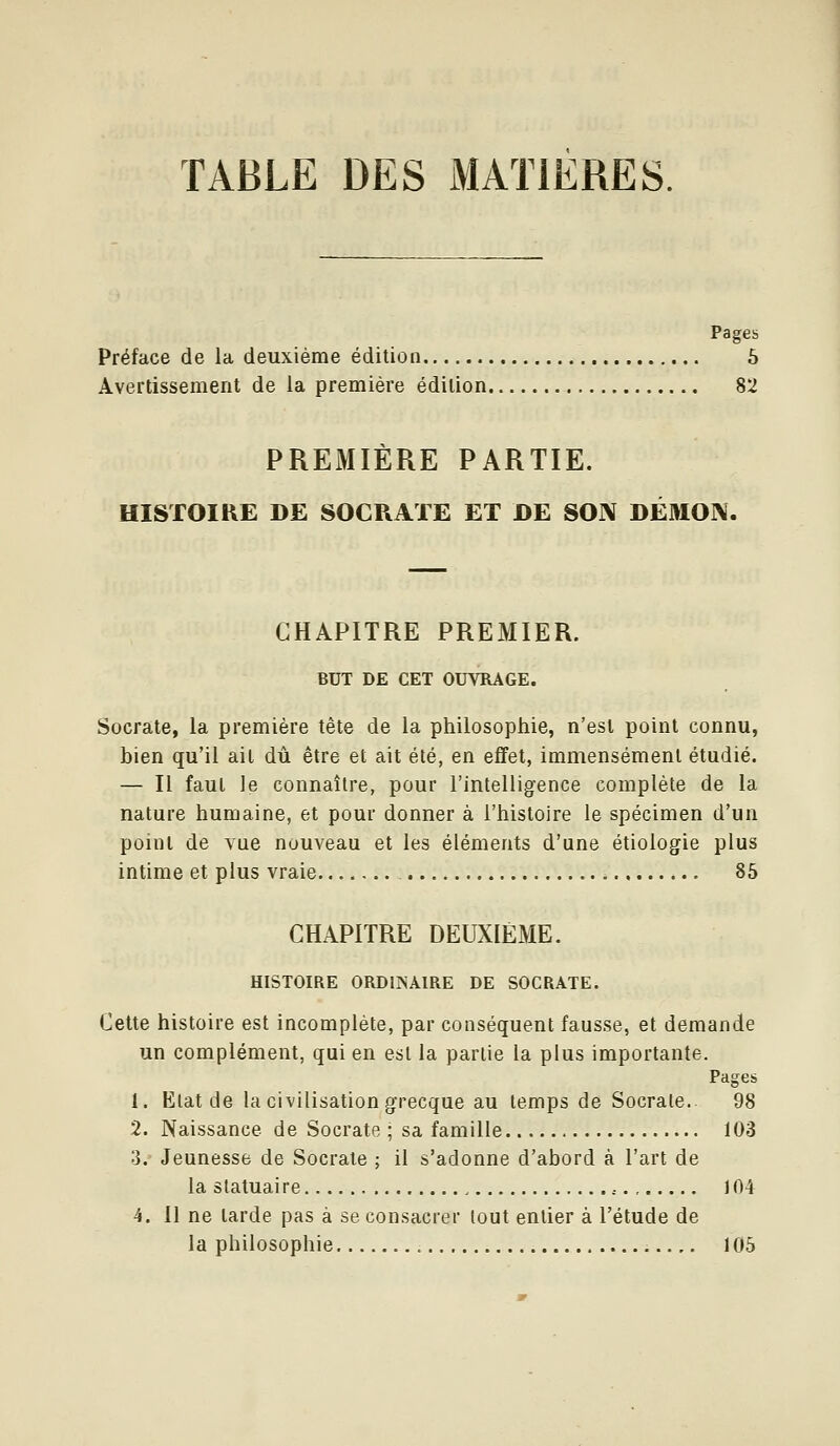 TABLE DES MATIERES. Pages Préface de la deuxième édition 5 Avertissement de la première édition 82 PREMIERE PARTIE. HISTOIRE DE SOCRATE ET DE SOIV DÉMOIX. CHAPITRE PREMIER. BIJT DE CET OUVRAGE. Socrate, la première tête de la philosophie, n'est point connu, bien qu'il ait dû être et ait été, en effet, immensément étudié. — Il faut le connaître, pour l'intelligence complète de la nature humaine, et pour donner à l'histoire le spécimen d'un point de vue nouveau et les éléments d'une étiologie plus intime et plus vraie 85 CHAPITRE DEUXIÈME. HISTOIRE ORDIINAIRE DE SOCRATE. Cette histoire est incomplète, par conséquent fausse, et demande un complément, qui en est la partie la plus importante. Pages 1. Etat de la civilisation grecque au temps de Socrate. 98 2. Naissance de Socrate ; sa famille 103 3. Jeunesse de Socrate ; il s'adonne d'abord à l'art de la statuaire , 104 4. 11 ne tarde pas à se consacrer tout entier à l'étude de la philosophie 105