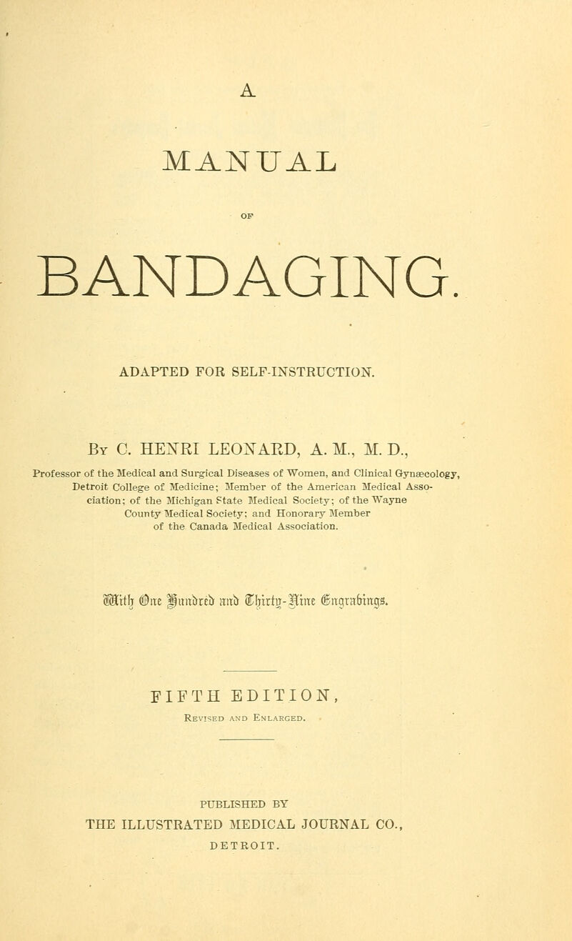 MANUAL BANDAGING ADAPTED FOR SELF-INSTRUCTION. By C. HENRI LEONARD, A. M., M. D., Professor of the Medical and Surgical Diseases of Women, and Clinical Gynaecology, Detroit College of Medicine; Member of the American Medical Asso- ciation; of the Michigan Ftate Medical Society; of the Wayne County Medical Society; and Honorary Member of the Canada Medical Association. WSLxth Drce Pmtket* mti* ®I;rrritt-pne ©trqratjmgs. FIFTH EDITION, Revised and Enlarged. PUBLISHED BY THE ILLUSTRATED MEDICAL JOURNAL CO. DETROIT.